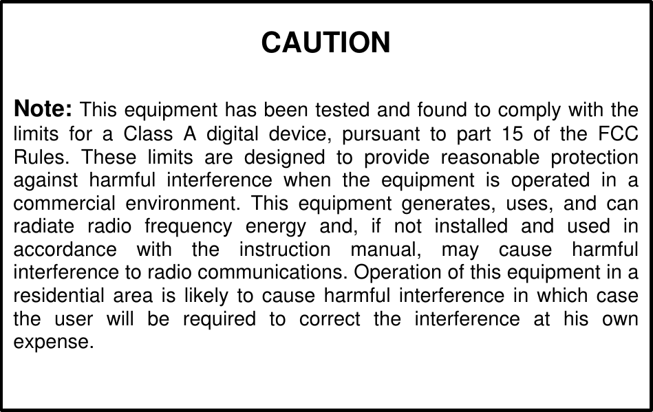 CAUTIONNote: This equipment has been tested and found to comply with thelimits for a Class A digital device, pursuant to part 15 of the FCCRules. These limits are designed to provide reasonable protectionagainst harmful interference when the equipment is operated in acommercial environment. This equipment generates, uses, and canradiate radio frequency energy and, if not installed and used inaccordance with the instruction manual, may cause harmfulinterference to radio communications. Operation of this equipment in aresidential area is likely to cause harmful interference in which casethe user will be required to correct the interference at his ownexpense.