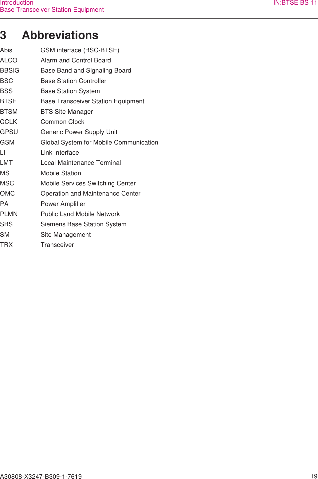 A30808-X3247-B309-1-7619    19IntroductionBase Transceiver Station Equipment IN:BTSE BS 113 AbbreviationsAbis GSM interface (BSC-BTSE) ALCO Alarm and Control Board BBSIG Base Band and Signaling Board BSC Base Station Controller BSS Base Station System BTSE Base Transceiver Station Equipment BTSM BTS Site Manager CCLK Common Clock GPSU Generic Power Supply Unit GSM Global System for Mobile Communication LI Link Interface LMT Local Maintenance Terminal MS Mobile Station MSC Mobile Services Switching Center OMC Operation and Maintenance Center PA Power Amplifier PLMN Public Land Mobile Network SBS Siemens Base Station System SM Site Management TRX Transceiver 