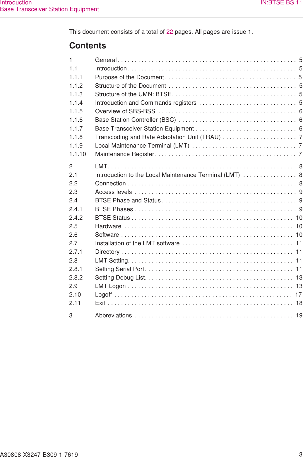 A30808-X3247-B309-1-7619    3IntroductionBase Transceiver Station Equipment IN:BTSE BS 11This document consists of a total of 22 pages. All pages are issue 1.Contents1 General . . . . . . . . . . . . . . . . . . . . . . . . . . . . . . . . . . . . . . . . . . . . . . . . . . . . .  51.1 Introduction . . . . . . . . . . . . . . . . . . . . . . . . . . . . . . . . . . . . . . . . . . . . . . . . . .  51.1.1 Purpose of the Document . . . . . . . . . . . . . . . . . . . . . . . . . . . . . . . . . . . . . . .  51.1.2 Structure of the Document  . . . . . . . . . . . . . . . . . . . . . . . . . . . . . . . . . . . . . .  51.1.3 Structure of the UMN: BTSE. . . . . . . . . . . . . . . . . . . . . . . . . . . . . . . . . . . . .  51.1.4 Introduction and Commands registers  . . . . . . . . . . . . . . . . . . . . . . . . . . . . .  51.1.5 Overview of SBS-BSS  . . . . . . . . . . . . . . . . . . . . . . . . . . . . . . . . . . . . . . . . .  61.1.6 Base Station Controller (BSC)  . . . . . . . . . . . . . . . . . . . . . . . . . . . . . . . . . . .  61.1.7 Base Transceiver Station Equipment . . . . . . . . . . . . . . . . . . . . . . . . . . . . . .  61.1.8 Transcoding and Rate Adaptation Unit (TRAU) . . . . . . . . . . . . . . . . . . . . . .  71.1.9 Local Maintenance Terminal (LMT)  . . . . . . . . . . . . . . . . . . . . . . . . . . . . . . .  71.1.10 Maintenance Register. . . . . . . . . . . . . . . . . . . . . . . . . . . . . . . . . . . . . . . . . .  72 LMT. . . . . . . . . . . . . . . . . . . . . . . . . . . . . . . . . . . . . . . . . . . . . . . . . . . . . . . .  82.1 Introduction to the Local Maintenance Terminal (LMT)  . . . . . . . . . . . . . . . .  82.2 Connection . . . . . . . . . . . . . . . . . . . . . . . . . . . . . . . . . . . . . . . . . . . . . . . . . .  82.3 Access levels  . . . . . . . . . . . . . . . . . . . . . . . . . . . . . . . . . . . . . . . . . . . . . . . .  92.4 BTSE Phase and Status . . . . . . . . . . . . . . . . . . . . . . . . . . . . . . . . . . . . . . . .  92.4.1 BTSE Phases . . . . . . . . . . . . . . . . . . . . . . . . . . . . . . . . . . . . . . . . . . . . . . . .  92.4.2 BTSE Status . . . . . . . . . . . . . . . . . . . . . . . . . . . . . . . . . . . . . . . . . . . . . . . .  102.5 Hardware  . . . . . . . . . . . . . . . . . . . . . . . . . . . . . . . . . . . . . . . . . . . . . . . . . .  102.6 Software . . . . . . . . . . . . . . . . . . . . . . . . . . . . . . . . . . . . . . . . . . . . . . . . . . .  102.7 Installation of the LMT software  . . . . . . . . . . . . . . . . . . . . . . . . . . . . . . . . .  112.7.1 Directory . . . . . . . . . . . . . . . . . . . . . . . . . . . . . . . . . . . . . . . . . . . . . . . . . . .  112.8 LMT Setting. . . . . . . . . . . . . . . . . . . . . . . . . . . . . . . . . . . . . . . . . . . . . . . . .  112.8.1 Setting Serial Port . . . . . . . . . . . . . . . . . . . . . . . . . . . . . . . . . . . . . . . . . . . .  112.8.2 Setting Debug List. . . . . . . . . . . . . . . . . . . . . . . . . . . . . . . . . . . . . . . . . . . .  132.9 LMT Logon . . . . . . . . . . . . . . . . . . . . . . . . . . . . . . . . . . . . . . . . . . . . . . . . .  132.10 Logoff . . . . . . . . . . . . . . . . . . . . . . . . . . . . . . . . . . . . . . . . . . . . . . . . . . . . .  172.11 Exit  . . . . . . . . . . . . . . . . . . . . . . . . . . . . . . . . . . . . . . . . . . . . . . . . . . . . . . .  183 Abbreviations  . . . . . . . . . . . . . . . . . . . . . . . . . . . . . . . . . . . . . . . . . . . . . . .  19