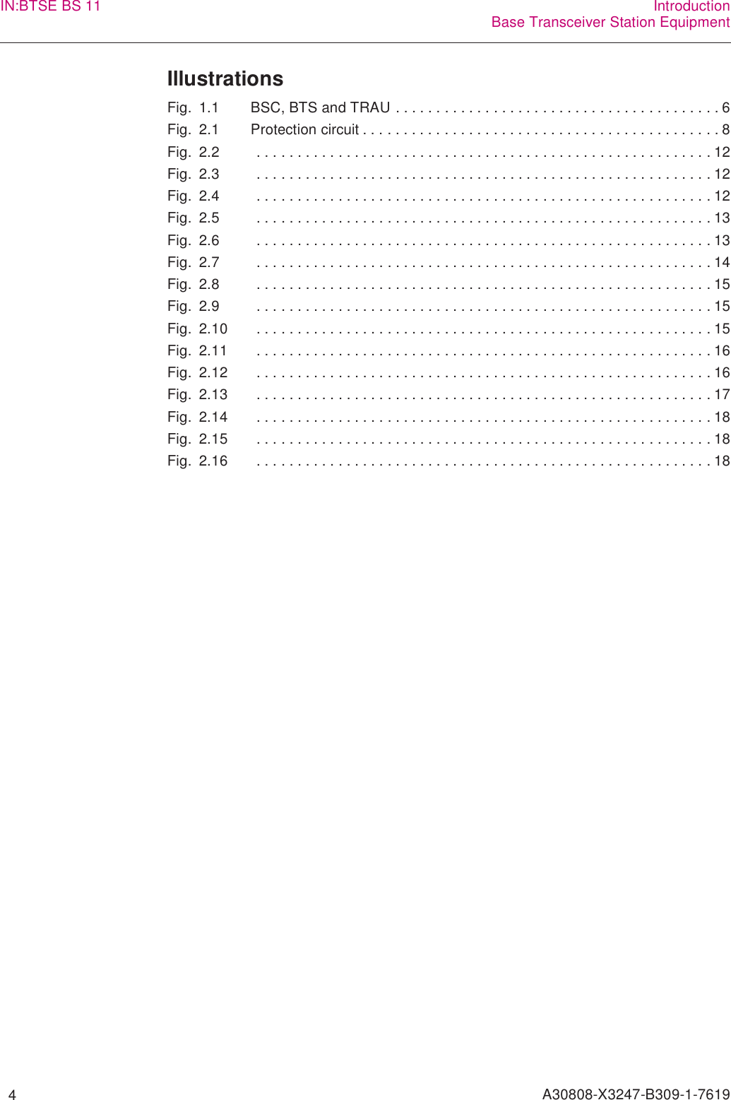   4 A30808-X3247-B309-1-7619IN:BTSE BS 11 IntroductionBase Transceiver Station EquipmentIllustrationsFig. 1.1 BSC, BTS and TRAU . . . . . . . . . . . . . . . . . . . . . . . . . . . . . . . . . . . . . . . . 6Fig. 2.1 Protection circuit . . . . . . . . . . . . . . . . . . . . . . . . . . . . . . . . . . . . . . . . . . . . 8Fig. 2.2  . . . . . . . . . . . . . . . . . . . . . . . . . . . . . . . . . . . . . . . . . . . . . . . . . . . . . . . . 12Fig. 2.3  . . . . . . . . . . . . . . . . . . . . . . . . . . . . . . . . . . . . . . . . . . . . . . . . . . . . . . . . 12Fig. 2.4  . . . . . . . . . . . . . . . . . . . . . . . . . . . . . . . . . . . . . . . . . . . . . . . . . . . . . . . . 12Fig. 2.5  . . . . . . . . . . . . . . . . . . . . . . . . . . . . . . . . . . . . . . . . . . . . . . . . . . . . . . . . 13Fig. 2.6  . . . . . . . . . . . . . . . . . . . . . . . . . . . . . . . . . . . . . . . . . . . . . . . . . . . . . . . . 13Fig. 2.7  . . . . . . . . . . . . . . . . . . . . . . . . . . . . . . . . . . . . . . . . . . . . . . . . . . . . . . . . 14Fig. 2.8  . . . . . . . . . . . . . . . . . . . . . . . . . . . . . . . . . . . . . . . . . . . . . . . . . . . . . . . . 15Fig. 2.9  . . . . . . . . . . . . . . . . . . . . . . . . . . . . . . . . . . . . . . . . . . . . . . . . . . . . . . . . 15Fig. 2.10  . . . . . . . . . . . . . . . . . . . . . . . . . . . . . . . . . . . . . . . . . . . . . . . . . . . . . . . . 15Fig. 2.11  . . . . . . . . . . . . . . . . . . . . . . . . . . . . . . . . . . . . . . . . . . . . . . . . . . . . . . . . 16Fig. 2.12  . . . . . . . . . . . . . . . . . . . . . . . . . . . . . . . . . . . . . . . . . . . . . . . . . . . . . . . . 16Fig. 2.13  . . . . . . . . . . . . . . . . . . . . . . . . . . . . . . . . . . . . . . . . . . . . . . . . . . . . . . . . 17Fig. 2.14  . . . . . . . . . . . . . . . . . . . . . . . . . . . . . . . . . . . . . . . . . . . . . . . . . . . . . . . . 18Fig. 2.15  . . . . . . . . . . . . . . . . . . . . . . . . . . . . . . . . . . . . . . . . . . . . . . . . . . . . . . . . 18Fig. 2.16  . . . . . . . . . . . . . . . . . . . . . . . . . . . . . . . . . . . . . . . . . . . . . . . . . . . . . . . . 18