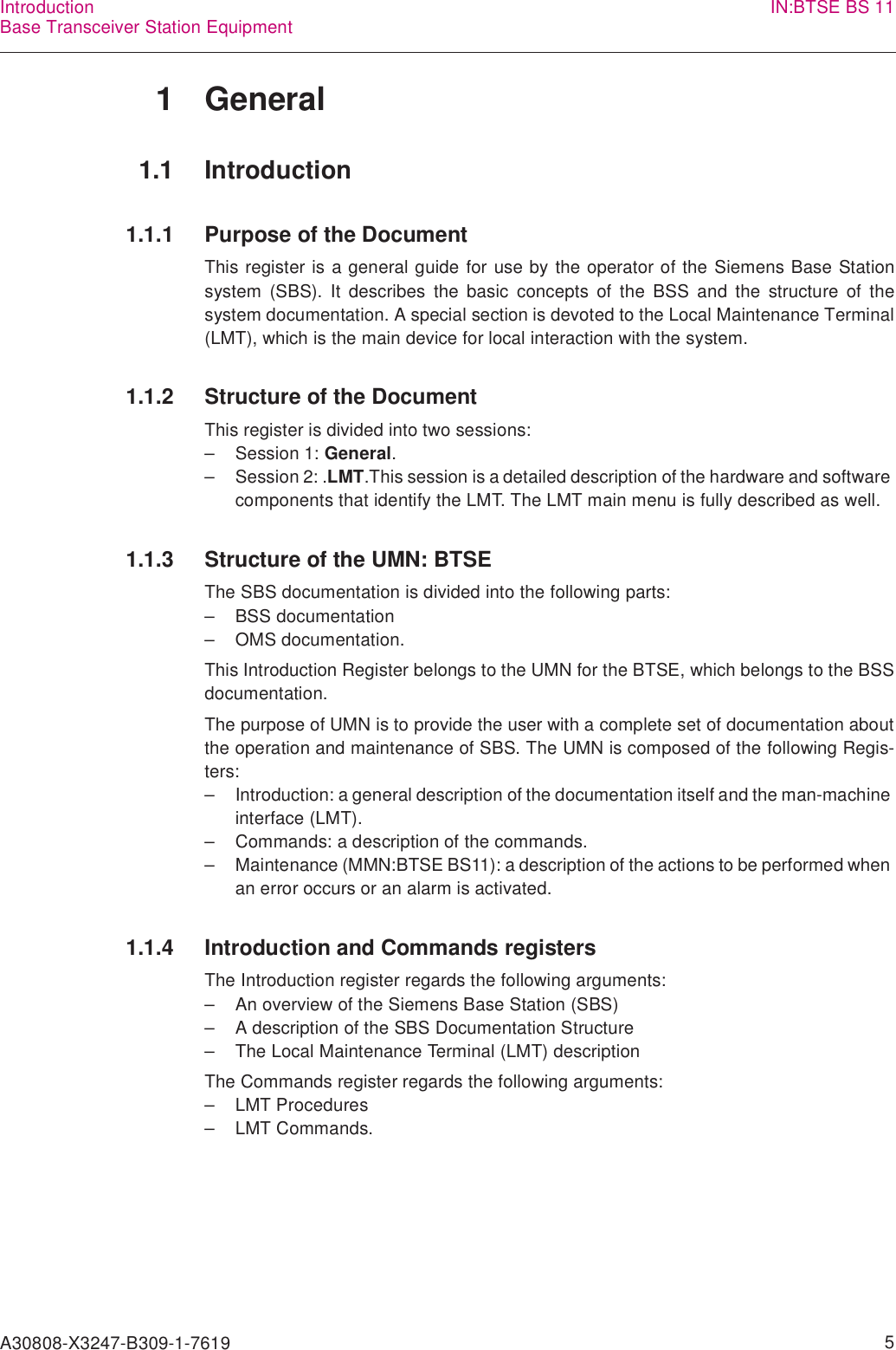 A30808-X3247-B309-1-7619    5IntroductionBase Transceiver Station Equipment IN:BTSE BS 111 General1.1 Introduction1.1.1 Purpose of the DocumentThis register is a general guide for use by the operator of the Siemens Base Stationsystem (SBS). It describes the basic concepts of the BSS and the structure of thesystem documentation. A special section is devoted to the Local Maintenance Terminal(LMT), which is the main device for local interaction with the system.1.1.2 Structure of the DocumentThis register is divided into two sessions:– Session 1: General.– Session 2: .LMT.This session is a detailed description of the hardware and software components that identify the LMT. The LMT main menu is fully described as well. 1.1.3 Structure of the UMN: BTSEThe SBS documentation is divided into the following parts:– BSS documentation– OMS documentation.This Introduction Register belongs to the UMN for the BTSE, which belongs to the BSSdocumentation.The purpose of UMN is to provide the user with a complete set of documentation aboutthe operation and maintenance of SBS. The UMN is composed of the following Regis-ters:– Introduction: a general description of the documentation itself and the man-machine interface (LMT).– Commands: a description of the commands.– Maintenance (MMN:BTSE BS11): a description of the actions to be performed when an error occurs or an alarm is activated.1.1.4 Introduction and Commands registersThe Introduction register regards the following arguments:– An overview of the Siemens Base Station (SBS)– A description of the SBS Documentation Structure– The Local Maintenance Terminal (LMT) descriptionThe Commands register regards the following arguments:– LMT Procedures– LMT Commands.