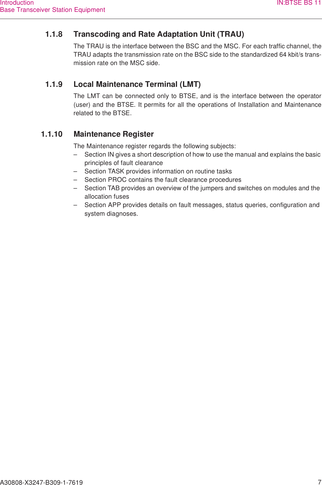 A30808-X3247-B309-1-7619    7IntroductionBase Transceiver Station Equipment IN:BTSE BS 111.1.8 Transcoding and Rate Adaptation Unit (TRAU)The TRAU is the interface between the BSC and the MSC. For each traffic channel, theTRAU adapts the transmission rate on the BSC side to the standardized 64 kbit/s trans-mission rate on the MSC side.1.1.9 Local Maintenance Terminal (LMT)The LMT can be connected only to BTSE, and is the interface between the operator(user) and the BTSE. It permits for all the operations of Installation and Maintenancerelated to the BTSE.1.1.10 Maintenance RegisterThe Maintenance register regards the following subjects:– Section IN gives a short description of how to use the manual and explains the basic principles of fault clearance– Section TASK provides information on routine tasks– Section PROC contains the fault clearance procedures– Section TAB provides an overview of the jumpers and switches on modules and the allocation fuses– Section APP provides details on fault messages, status queries, configuration and system diagnoses.
