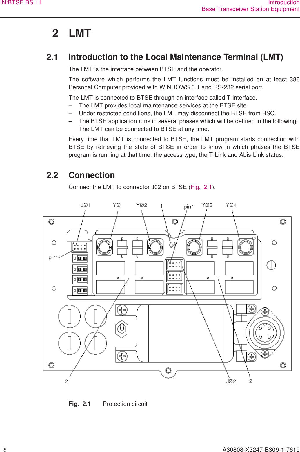   8 A30808-X3247-B309-1-7619IN:BTSE BS 11 IntroductionBase Transceiver Station Equipment2LMT2.1 Introduction to the Local Maintenance Terminal (LMT)The LMT is the interface between BTSE and the operator.The software which performs the LMT functions must be installed on at least 386Personal Computer provided with WINDOWS 3.1 and RS-232 serial port.The LMT is connected to BTSE through an interface called T-interface.– The LMT provides local maintenance services at the BTSE site– Under restricted conditions, the LMT may disconnect the BTSE from BSC.– The BTSE application runs in several phases which will be defined in the following. The LMT can be connected to BTSE at any time.Every time that LMT is connected to BTSE, the LMT program starts connection withBTSE by retrieving the state of BTSE in order to know in which phases the BTSEprogram is running at that time, the access type, the T-Link and Abis-Link status.2.2 ConnectionConnect the LMT to connector J02 on BTSE (Fig. 2.1).Fig. 2.1 Protection circuit