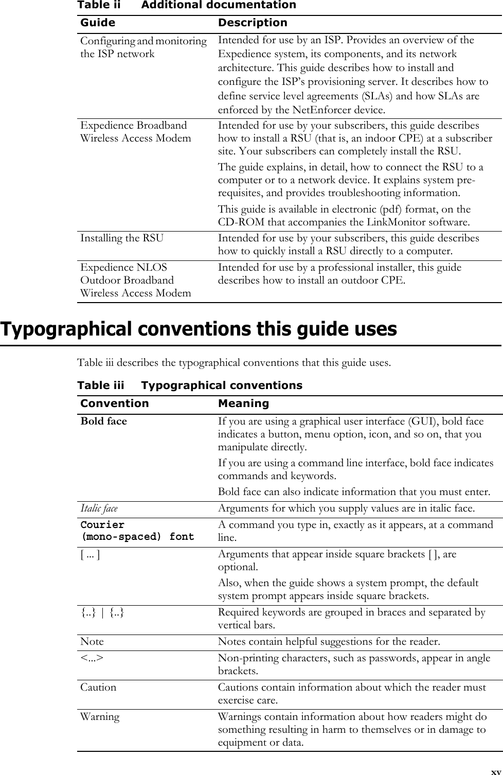 xvTypographical conventions this guide usesTable iii describes the typographical conventions that this guide uses.Configuring and monitoring the ISP networkIntended for use by an ISP. Provides an overview of the Expedience system, its components, and its network architecture. This guide describes how to install and configure the ISP’s provisioning server. It describes how to define service level agreements (SLAs) and how SLAs are enforced by the NetEnforcer device.Expedience Broadband Wireless Access ModemIntended for use by your subscribers, this guide describes how to install a RSU (that is, an indoor CPE) at a subscriber site. Your subscribers can completely install the RSU.The guide explains, in detail, how to connect the RSU to a computer or to a network device. It explains system pre-requisites, and provides troubleshooting information. This guide is available in electronic (pdf) format, on the CD-ROM that accompanies the LinkMonitor software.Installing the RSU Intended for use by your subscribers, this guide describes how to quickly install a RSU directly to a computer. Expedience NLOS Outdoor Broadband Wireless Access ModemIntended for use by a professional installer, this guide describes how to install an outdoor CPE. Table ii Additional documentationGuide DescriptionTable iii Typographical conventionsConvention MeaningBold face If you are using a graphical user interface (GUI), bold face indicates a button, menu option, icon, and so on, that you manipulate directly.If you are using a command line interface, bold face indicates commands and keywords.Bold face can also indicate information that you must enter.Italic face Arguments for which you supply values are in italic face.Courier (mono-spaced) fontA command you type in, exactly as it appears, at a command line.[ ... ] Arguments that appear inside square brackets [ ], are optional.Also, when the guide shows a system prompt, the default system prompt appears inside square brackets.{..} | {..} Required keywords are grouped in braces and separated by vertical bars.Note Notes contain helpful suggestions for the reader.&lt;...&gt; Non-printing characters, such as passwords, appear in angle brackets.Caution Cautions contain information about which the reader must exercise care.Warning Warnings contain information about how readers might do something resulting in harm to themselves or in damage to equipment or data.