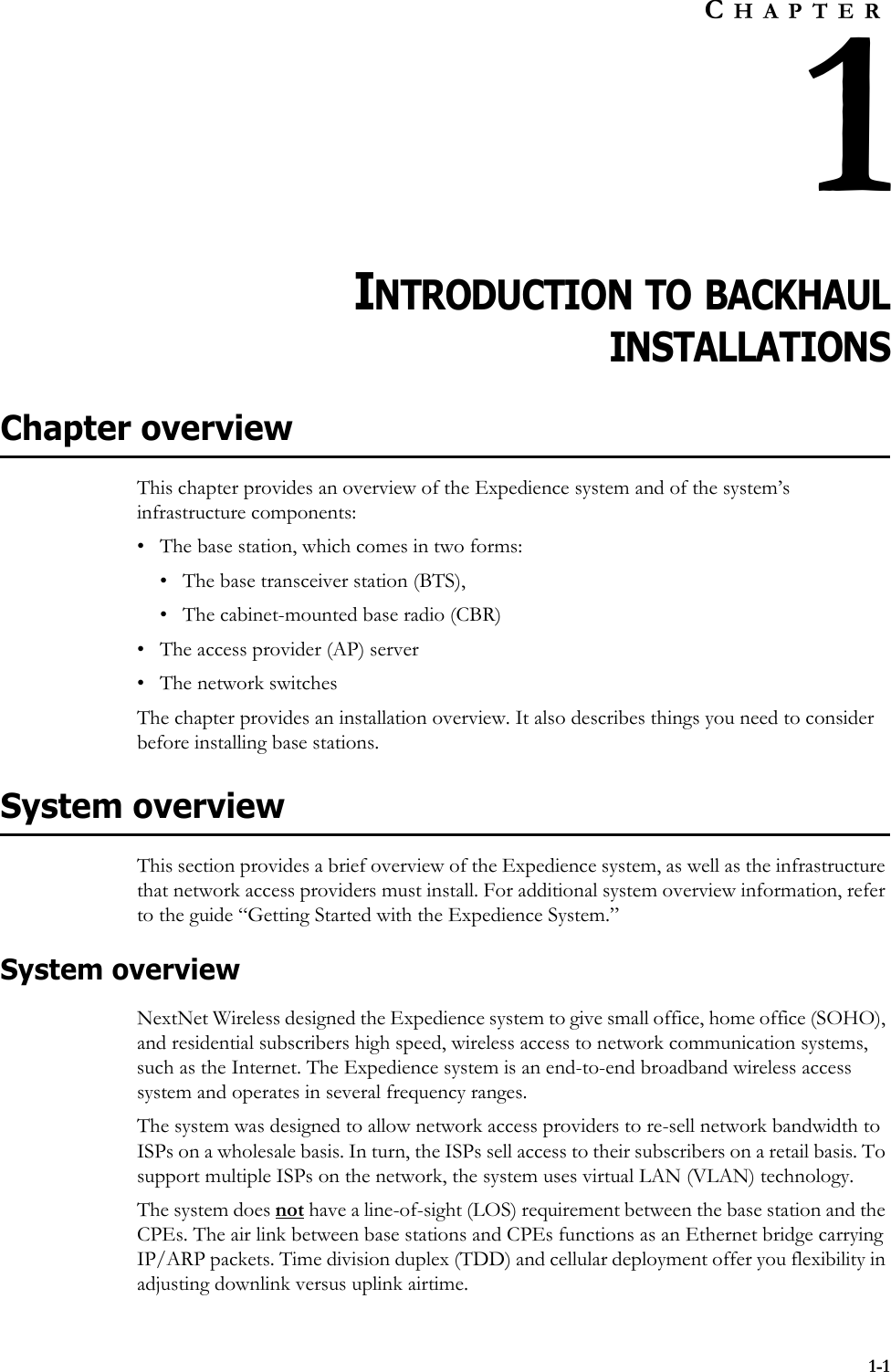 1-1CHAPTER1INTRODUCTION TO BACKHAULINSTALLATIONSChapter overviewThis chapter provides an overview of the Expedience system and of the system’s infrastructure components: • The base station, which comes in two forms:• The base transceiver station (BTS), • The cabinet-mounted base radio (CBR)• The access provider (AP) server• The network switchesThe chapter provides an installation overview. It also describes things you need to consider before installing base stations. System overviewThis section provides a brief overview of the Expedience system, as well as the infrastructure that network access providers must install. For additional system overview information, refer to the guide “Getting Started with the Expedience System.”System overviewNextNet Wireless designed the Expedience system to give small office, home office (SOHO), and residential subscribers high speed, wireless access to network communication systems, such as the Internet. The Expedience system is an end-to-end broadband wireless access system and operates in several frequency ranges. The system was designed to allow network access providers to re-sell network bandwidth to ISPs on a wholesale basis. In turn, the ISPs sell access to their subscribers on a retail basis. To support multiple ISPs on the network, the system uses virtual LAN (VLAN) technology. The system does not have a line-of-sight (LOS) requirement between the base station and the CPEs. The air link between base stations and CPEs functions as an Ethernet bridge carrying IP/ARP packets. Time division duplex (TDD) and cellular deployment offer you flexibility in adjusting downlink versus uplink airtime. 