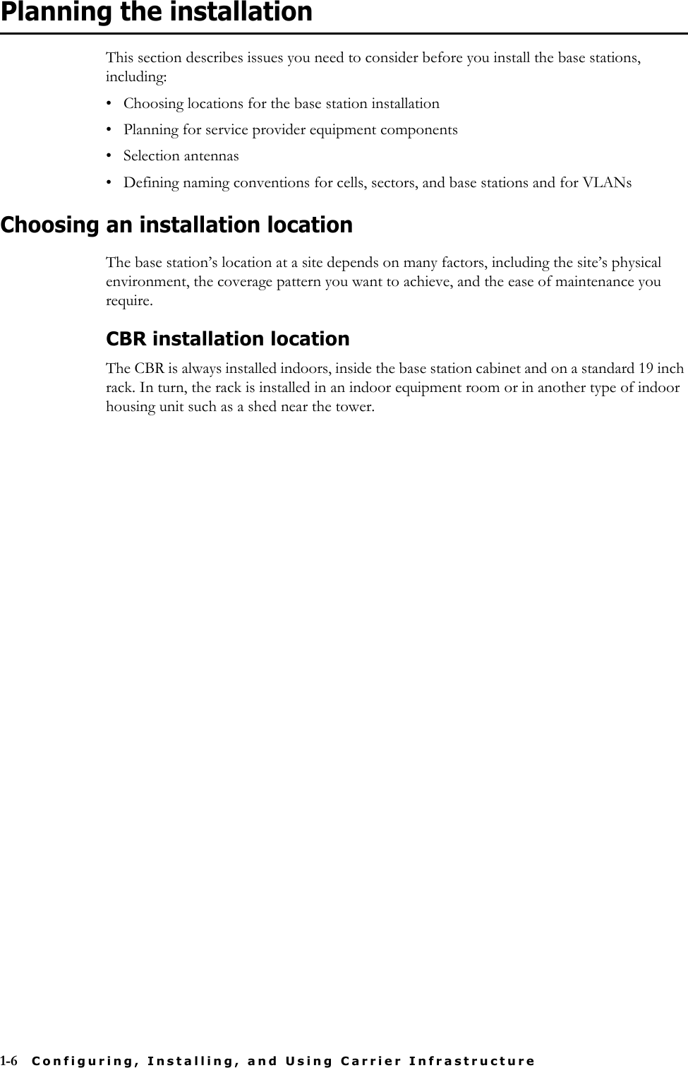1-6 Configuring, Installing, and Using Carrier InfrastructurePlanning the installationThis section describes issues you need to consider before you install the base stations, including:• Choosing locations for the base station installation• Planning for service provider equipment components• Selection antennas• Defining naming conventions for cells, sectors, and base stations and for VLANsChoosing an installation locationThe base station’s location at a site depends on many factors, including the site’s physical environment, the coverage pattern you want to achieve, and the ease of maintenance you require. CBR installation locationThe CBR is always installed indoors, inside the base station cabinet and on a standard 19 inch rack. In turn, the rack is installed in an indoor equipment room or in another type of indoor housing unit such as a shed near the tower.