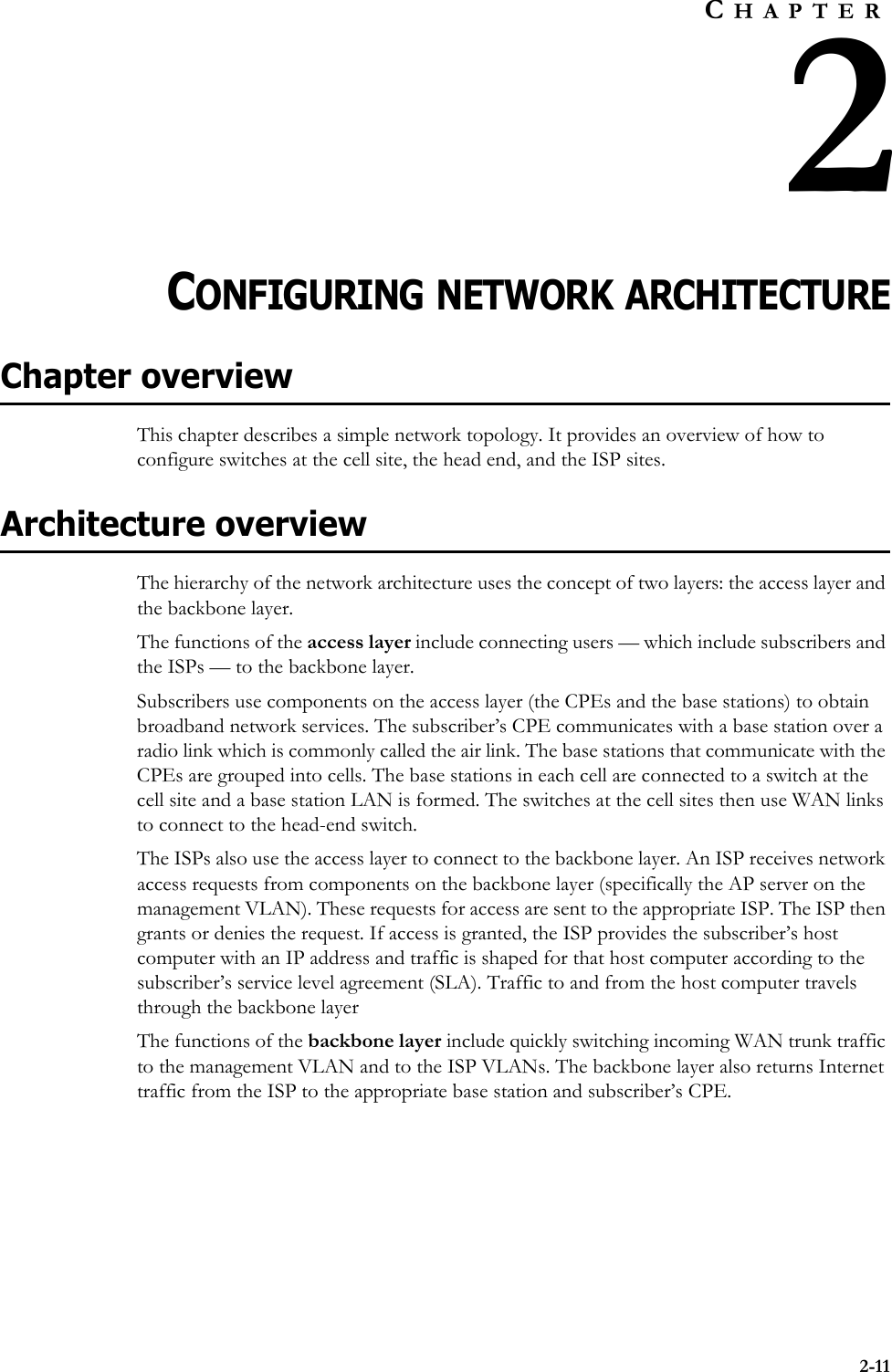 2-11CHAPTER2CONFIGURING NETWORK ARCHITECTUREChapter overviewThis chapter describes a simple network topology. It provides an overview of how to configure switches at the cell site, the head end, and the ISP sites. Architecture overviewThe hierarchy of the network architecture uses the concept of two layers: the access layer and the backbone layer. The functions of the access layer include connecting users — which include subscribers and the ISPs — to the backbone layer. Subscribers use components on the access layer (the CPEs and the base stations) to obtain broadband network services. The subscriber’s CPE communicates with a base station over a radio link which is commonly called the air link. The base stations that communicate with the CPEs are grouped into cells. The base stations in each cell are connected to a switch at the cell site and a base station LAN is formed. The switches at the cell sites then use WAN links to connect to the head-end switch. The ISPs also use the access layer to connect to the backbone layer. An ISP receives network access requests from components on the backbone layer (specifically the AP server on the management VLAN). These requests for access are sent to the appropriate ISP. The ISP then grants or denies the request. If access is granted, the ISP provides the subscriber’s host computer with an IP address and traffic is shaped for that host computer according to the subscriber’s service level agreement (SLA). Traffic to and from the host computer travels through the backbone layer The functions of the backbone layer include quickly switching incoming WAN trunk traffic to the management VLAN and to the ISP VLANs. The backbone layer also returns Internet traffic from the ISP to the appropriate base station and subscriber’s CPE.