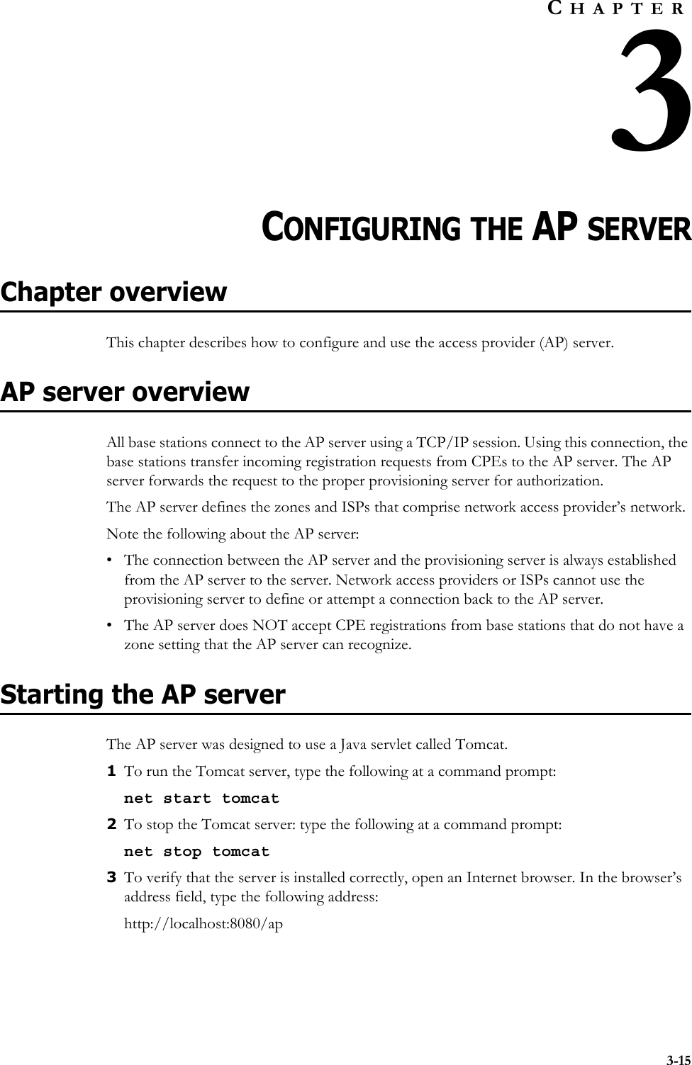 3-15CHAPTER3CHAPTER 3CONFIGURING THE AP SERVERChapter overviewThis chapter describes how to configure and use the access provider (AP) server. AP server overviewAll base stations connect to the AP server using a TCP/IP session. Using this connection, the base stations transfer incoming registration requests from CPEs to the AP server. The AP server forwards the request to the proper provisioning server for authorization. The AP server defines the zones and ISPs that comprise network access provider’s network. Note the following about the AP server:• The connection between the AP server and the provisioning server is always established from the AP server to the server. Network access providers or ISPs cannot use the provisioning server to define or attempt a connection back to the AP server. • The AP server does NOT accept CPE registrations from base stations that do not have a zone setting that the AP server can recognize. Starting the AP serverThe AP server was designed to use a Java servlet called Tomcat.1To run the Tomcat server, type the following at a command prompt: net start tomcat2To stop the Tomcat server: type the following at a command prompt: net stop tomcat3To verify that the server is installed correctly, open an Internet browser. In the browser’s address field, type the following address:http://localhost:8080/ap