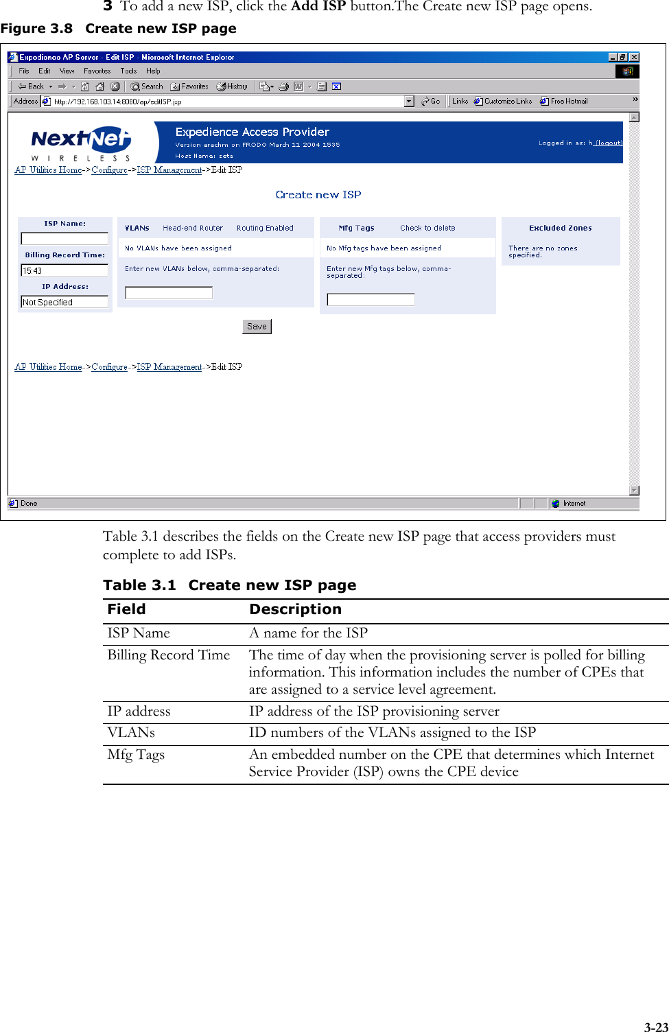 3-233To add a new ISP, click the Add ISP button.The Create new ISP page opens. Table 3.1 describes the fields on the Create new ISP page that access providers must complete to add ISPs.Figure 3.8 Create new ISP pageTable 3.1 Create new ISP pageField DescriptionISP Name A name for the ISPBilling Record Time The time of day when the provisioning server is polled for billing information. This information includes the number of CPEs that are assigned to a service level agreement.IP address IP address of the ISP provisioning serverVLANs ID numbers of the VLANs assigned to the ISPMfg Tags An embedded number on the CPE that determines which Internet Service Provider (ISP) owns the CPE device