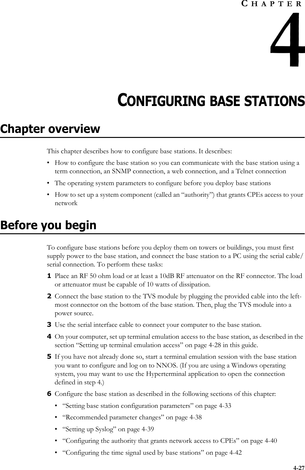 4-27CHAPTER4CHAPTER 4CONFIGURING BASE STATIONSChapter overviewThis chapter describes how to configure base stations. It describes:• How to configure the base station so you can communicate with the base station using a term connection, an SNMP connection, a web connection, and a Telnet connection• The operating system parameters to configure before you deploy base stations• How to set up a system component (called an “authority”) that grants CPEs access to your networkBefore you beginTo configure base stations before you deploy them on towers or buildings, you must first supply power to the base station, and connect the base station to a PC using the serial cable/serial connection. To perform these tasks:1Place an RF 50 ohm load or at least a 10dB RF attenuator on the RF connector. The load or attenuator must be capable of 10 watts of dissipation. 2Connect the base station to the TVS module by plugging the provided cable into the left-most connector on the bottom of the base station. Then, plug the TVS module into a power source.3Use the serial interface cable to connect your computer to the base station. 4On your computer, set up terminal emulation access to the base station, as described in the section “Setting up terminal emulation access” on page 4-28 in this guide. 5If you have not already done so, start a terminal emulation session with the base station you want to configure and log on to NNOS. (If you are using a Windows operating system, you may want to use the Hyperterminal application to open the connection defined in step 4.) 6Configure the base station as described in the following sections of this chapter:• “Setting base station configuration parameters” on page 4-33• “Recommended parameter changes” on page 4-38• “Setting up Syslog” on page 4-39• “Configuring the authority that grants network access to CPEs” on page 4-40• “Configuring the time signal used by base stations” on page 4-42
