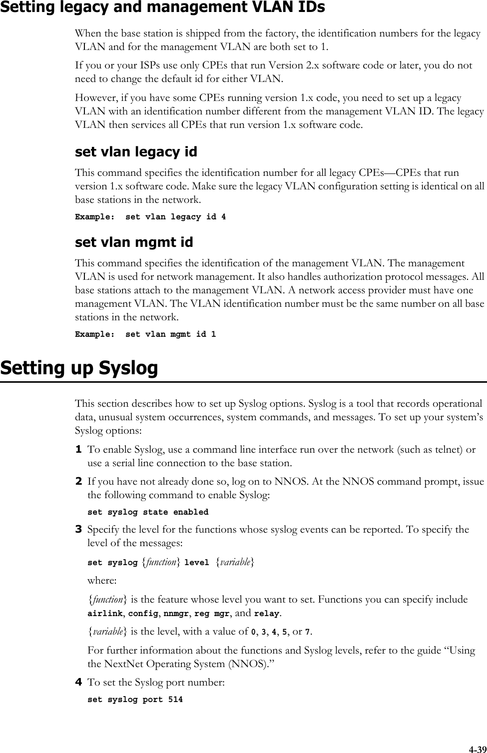 4-39Setting legacy and management VLAN IDsWhen the base station is shipped from the factory, the identification numbers for the legacy VLAN and for the management VLAN are both set to 1. If you or your ISPs use only CPEs that run Version 2.x software code or later, you do not need to change the default id for either VLAN. However, if you have some CPEs running version 1.x code, you need to set up a legacy VLAN with an identification number different from the management VLAN ID. The legacy VLAN then services all CPEs that run version 1.x software code. set vlan legacy idThis command specifies the identification number for all legacy CPEs—CPEs that run version 1.x software code. Make sure the legacy VLAN configuration setting is identical on all base stations in the network.Example:  set vlan legacy id 4set vlan mgmt idThis command specifies the identification of the management VLAN. The management VLAN is used for network management. It also handles authorization protocol messages. All base stations attach to the management VLAN. A network access provider must have one management VLAN. The VLAN identification number must be the same number on all base stations in the network. Example:  set vlan mgmt id 1Setting up SyslogThis section describes how to set up Syslog options. Syslog is a tool that records operational data, unusual system occurrences, system commands, and messages. To set up your system’s Syslog options:1To enable Syslog, use a command line interface run over the network (such as telnet) or use a serial line connection to the base station. 2If you have not already done so, log on to NNOS. At the NNOS command prompt, issue the following command to enable Syslog:set syslog state enabled3Specify the level for the functions whose syslog events can be reported. To specify the level of the messages:set syslog {function} level {variable}where: {function} is the feature whose level you want to set. Functions you can specify include airlink, config, nnmgr, reg mgr, and relay.{variable} is the level, with a value of 0, 3, 4, 5, or 7.For further information about the functions and Syslog levels, refer to the guide “Using the NextNet Operating System (NNOS).”4To set the Syslog port number:set syslog port 514