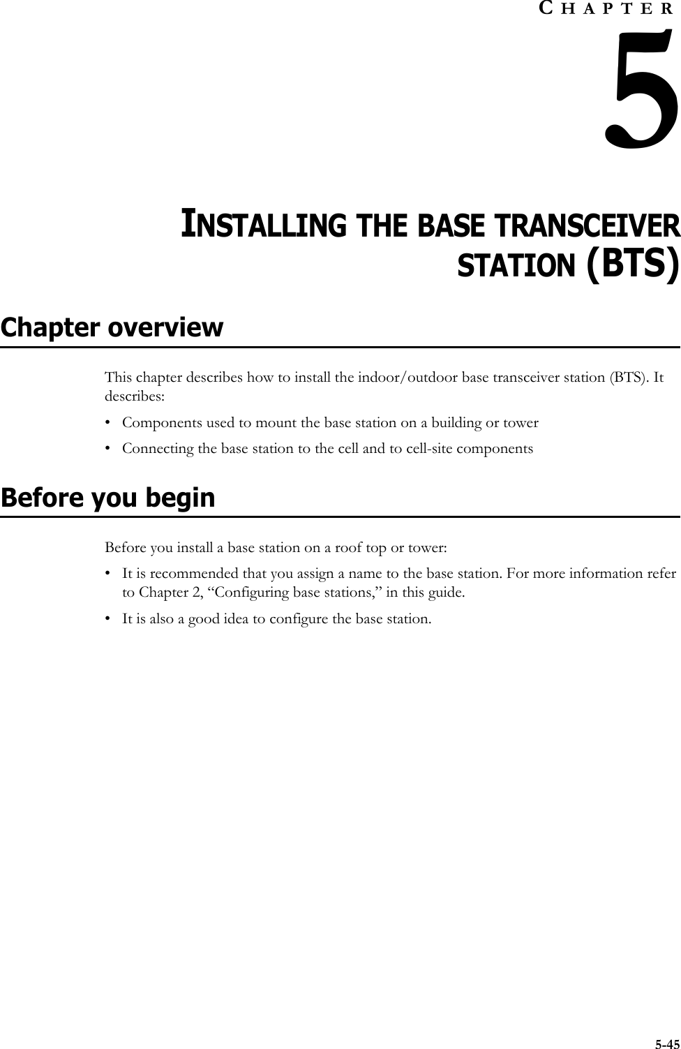 5-45CHAPTER5CHAPTER 5INSTALLING THE BASE TRANSCEIVERSTATION (BTS)Chapter overviewThis chapter describes how to install the indoor/outdoor base transceiver station (BTS). It describes:• Components used to mount the base station on a building or tower • Connecting the base station to the cell and to cell-site componentsBefore you beginBefore you install a base station on a roof top or tower:• It is recommended that you assign a name to the base station. For more information refer to Chapter 2, “Configuring base stations‚” in this guide.• It is also a good idea to configure the base station. 
