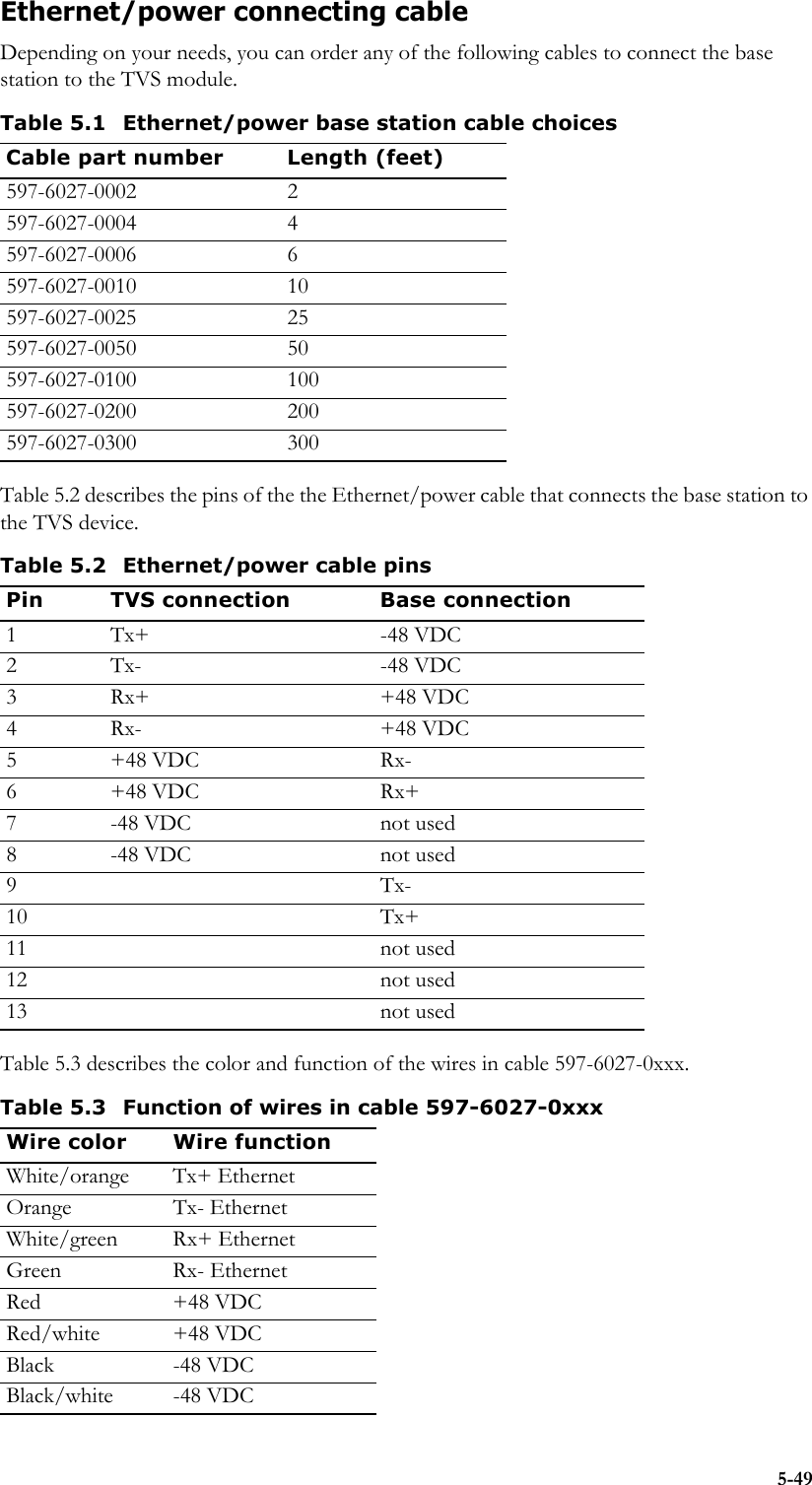 5-49Ethernet/power connecting cableDepending on your needs, you can order any of the following cables to connect the base station to the TVS module.Table 5.2 describes the pins of the the Ethernet/power cable that connects the base station to the TVS device.Table 5.3 describes the color and function of the wires in cable 597-6027-0xxx.Table 5.1 Ethernet/power base station cable choicesCable part number Length (feet)597-6027-0002 2597-6027-0004 4597-6027-0006 6597-6027-0010 10597-6027-0025 25597-6027-0050 50597-6027-0100 100597-6027-0200 200597-6027-0300 300Table 5.2 Ethernet/power cable pinsPin TVS connection Base connection1 Tx+ -48 VDC2 Tx- -48 VDC3 Rx+ +48 VDC4 Rx- +48 VDC5+48 VDC Rx-6+48 VDC Rx+7 -48 VDC not used8 -48 VDC not used9Tx-10 Tx+11 not used12 not used13 not usedTable 5.3 Function of wires in cable 597-6027-0xxxWire color Wire functionWhite/orange Tx+ EthernetOrange Tx- EthernetWhite/green Rx+ EthernetGreen Rx- EthernetRed +48 VDCRed/white +48 VDCBlack -48 VDCBlack/white -48 VDC