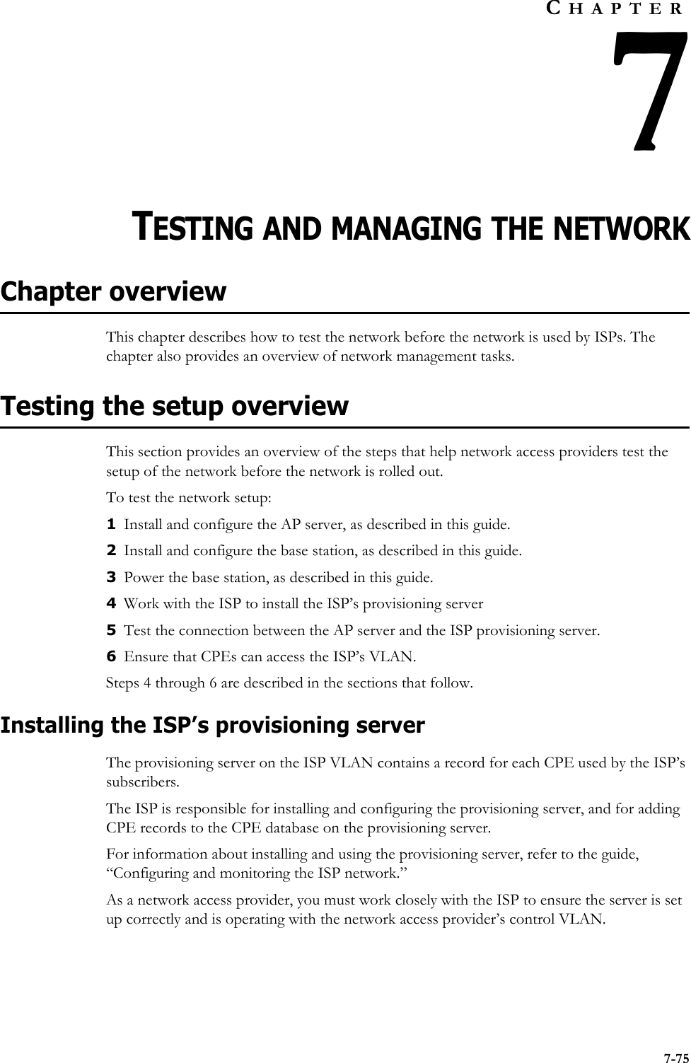 7-75CHAPTER7TESTING AND MANAGING THE NETWORKChapter overviewThis chapter describes how to test the network before the network is used by ISPs. The chapter also provides an overview of network management tasks. Testing the setup overviewThis section provides an overview of the steps that help network access providers test the setup of the network before the network is rolled out.To test the network setup:1Install and configure the AP server, as described in this guide.2Install and configure the base station, as described in this guide.3Power the base station, as described in this guide. 4Work with the ISP to install the ISP’s provisioning server5Test the connection between the AP server and the ISP provisioning server.6Ensure that CPEs can access the ISP’s VLAN.Steps 4 through 6 are described in the sections that follow.Installing the ISP’s provisioning serverThe provisioning server on the ISP VLAN contains a record for each CPE used by the ISP’s subscribers. The ISP is responsible for installing and configuring the provisioning server, and for adding CPE records to the CPE database on the provisioning server. For information about installing and using the provisioning server, refer to the guide, “Configuring and monitoring the ISP network.” As a network access provider, you must work closely with the ISP to ensure the server is set up correctly and is operating with the network access provider’s control VLAN.