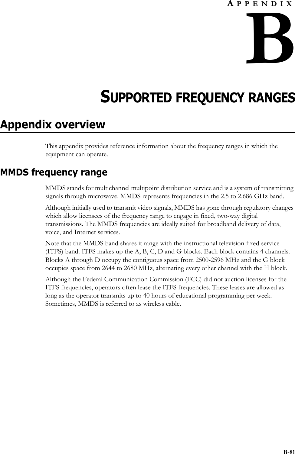 B-81APPENDIXBCHAPTER 0SUPPORTED FREQUENCY RANGESAppendix overviewThis appendix provides reference information about the frequency ranges in which the equipment can operate. MMDS frequency rangeMMDS stands for multichannel multipoint distribution service and is a system of transmitting signals through microwave. MMDS represents frequencies in the 2.5 to 2.686 GHz band. Although initially used to transmit video signals, MMDS has gone through regulatory changes which allow licensees of the frequency range to engage in fixed, two-way digital transmissions. The MMDS frequencies are ideally suited for broadband delivery of data, voice, and Internet services. Note that the MMDS band shares it range with the instructional television fixed service (ITFS) band. ITFS makes up the A, B, C, D and G blocks. Each block contains 4 channels. Blocks A through D occupy the contiguous space from 2500-2596 MHz and the G block occupies space from 2644 to 2680 MHz, alternating every other channel with the H block. Although the Federal Communication Commission (FCC) did not auction licenses for the ITFS frequencies, operators often lease the ITFS frequencies. These leases are allowed as long as the operator transmits up to 40 hours of educational programming per week. Sometimes, MMDS is referred to as wireless cable.