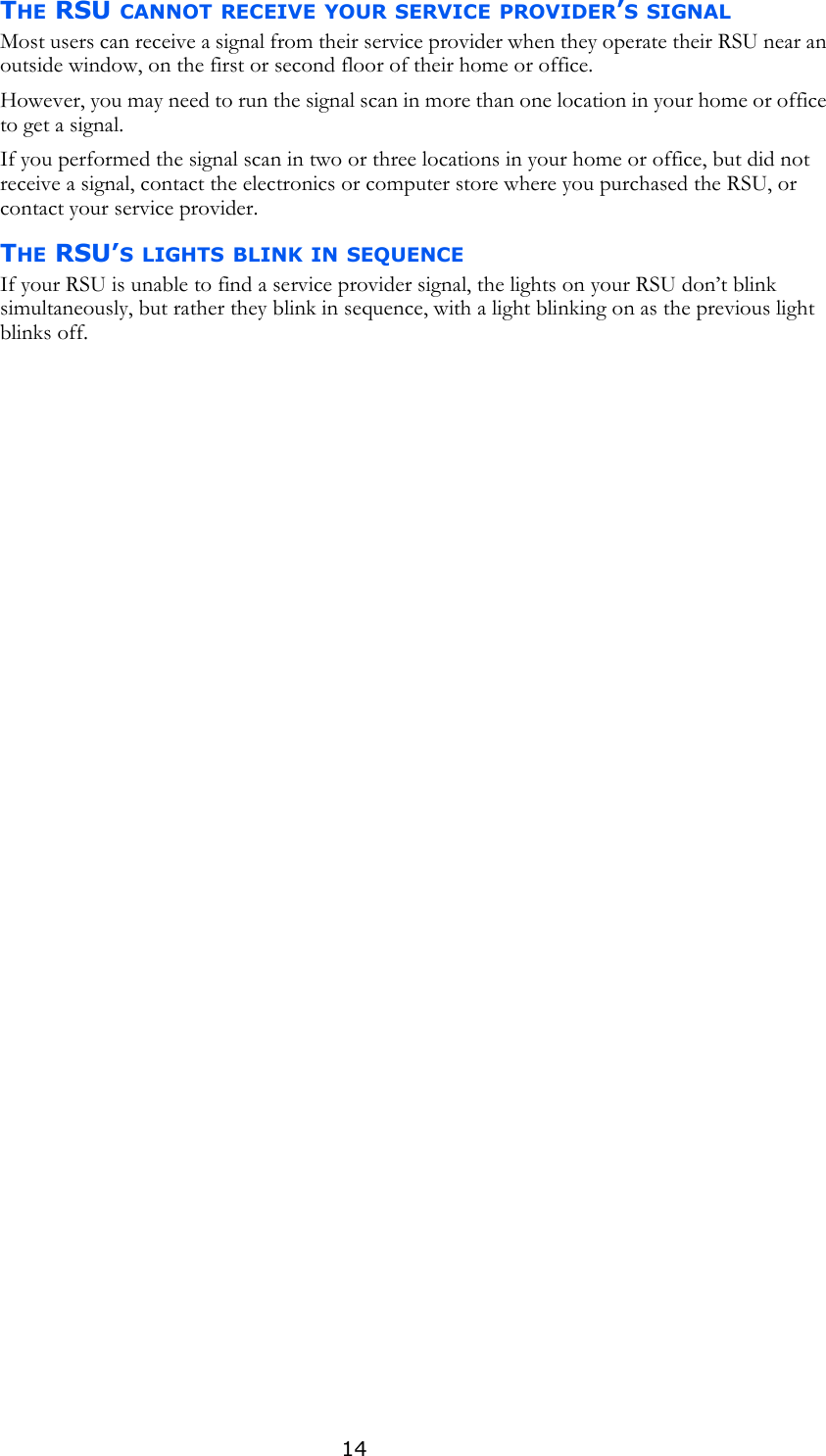 14THE RSU CANNOT RECEIVE YOUR SERVICE PROVIDER’S SIGNALMost users can receive a signal from their service provider when they operate their RSU near an outside window, on the first or second floor of their home or office. However, you may need to run the signal scan in more than one location in your home or office to get a signal. If you performed the signal scan in two or three locations in your home or office, but did not receive a signal, contact the electronics or computer store where you purchased the RSU, or contact your service provider. THE RSU’S LIGHTS BLINK IN SEQUENCEIf your RSU is unable to find a service provider signal, the lights on your RSU don’t blink simultaneously, but rather they blink in sequence, with a light blinking on as the previous light blinks off. 