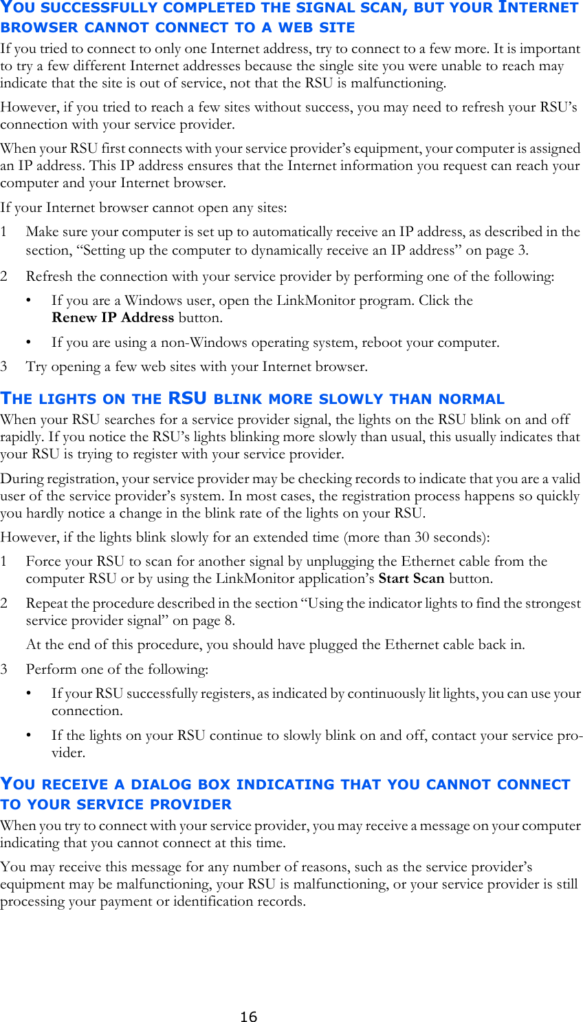 16YOU SUCCESSFULLY COMPLETED THE SIGNAL SCAN, BUT YOUR INTERNET BROWSER CANNOT CONNECT TO A WEB SITEIf you tried to connect to only one Internet address, try to connect to a few more. It is important to try a few different Internet addresses because the single site you were unable to reach may indicate that the site is out of service, not that the RSU is malfunctioning.However, if you tried to reach a few sites without success, you may need to refresh your RSU’s connection with your service provider. When your RSU first connects with your service provider’s equipment, your computer is assigned an IP address. This IP address ensures that the Internet information you request can reach your computer and your Internet browser. If your Internet browser cannot open any sites:1 Make sure your computer is set up to automatically receive an IP address, as described in the section, “Setting up the computer to dynamically receive an IP address” on page 3.2 Refresh the connection with your service provider by performing one of the following:• If you are a Windows user, open the LinkMonitor program. Click the Renew IP Address button.• If you are using a non-Windows operating system, reboot your computer.3 Try opening a few web sites with your Internet browser. THE LIGHTS ON THE RSU BLINK MORE SLOWLY THAN NORMALWhen your RSU searches for a service provider signal, the lights on the RSU blink on and off rapidly. If you notice the RSU’s lights blinking more slowly than usual, this usually indicates that your RSU is trying to register with your service provider. During registration, your service provider may be checking records to indicate that you are a valid user of the service provider’s system. In most cases, the registration process happens so quickly you hardly notice a change in the blink rate of the lights on your RSU.However, if the lights blink slowly for an extended time (more than 30 seconds):1 Force your RSU to scan for another signal by unplugging the Ethernet cable from the computer RSU or by using the LinkMonitor application’s Start Scan button. 2 Repeat the procedure described in the section “Using the indicator lights to find the strongest service provider signal” on page 8.At the end of this procedure, you should have plugged the Ethernet cable back in.3 Perform one of the following:• If your RSU successfully registers, as indicated by continuously lit lights, you can use your connection.• If the lights on your RSU continue to slowly blink on and off, contact your service pro-vider. YOU RECEIVE A DIALOG BOX INDICATING THAT YOU CANNOT CONNECT TO YOUR SERVICE PROVIDERWhen you try to connect with your service provider, you may receive a message on your computer indicating that you cannot connect at this time. You may receive this message for any number of reasons, such as the service provider’s equipment may be malfunctioning, your RSU is malfunctioning, or your service provider is still processing your payment or identification records. 