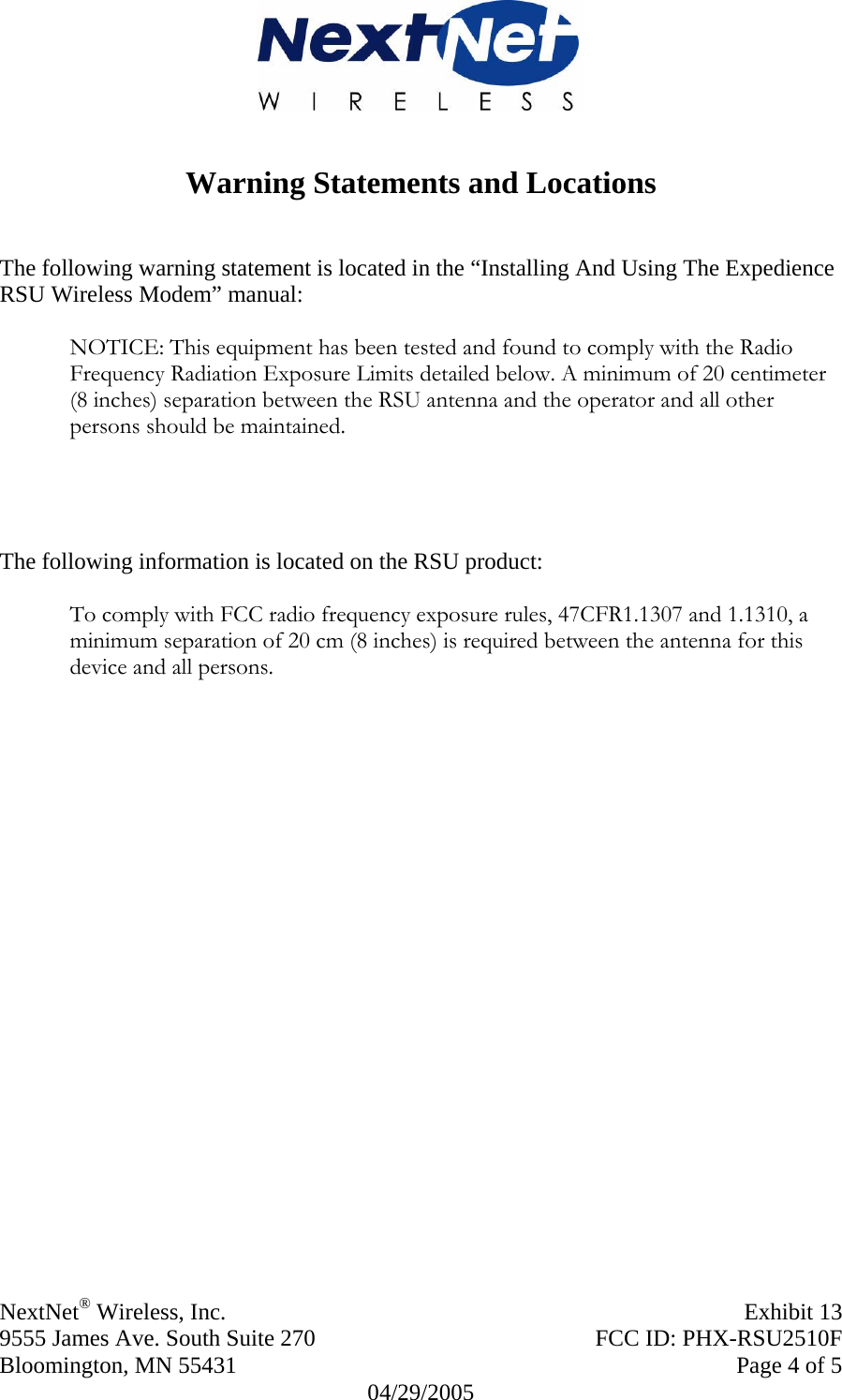  NextNet® Wireless, Inc.   Exhibit 13  9555 James Ave. South Suite 270  FCC ID: PHX-RSU2510F  Bloomington, MN 55431     Page 4 of 5 04/29/2005   Warning Statements and Locations   The following warning statement is located in the “Installing And Using The Expedience RSU Wireless Modem” manual:   NOTICE: This equipment has been tested and found to comply with the Radio Frequency Radiation Exposure Limits detailed below. A minimum of 20 centimeter (8 inches) separation between the RSU antenna and the operator and all other persons should be maintained.     The following information is located on the RSU product:  To comply with FCC radio frequency exposure rules, 47CFR1.1307 and 1.1310, a minimum separation of 20 cm (8 inches) is required between the antenna for this device and all persons.