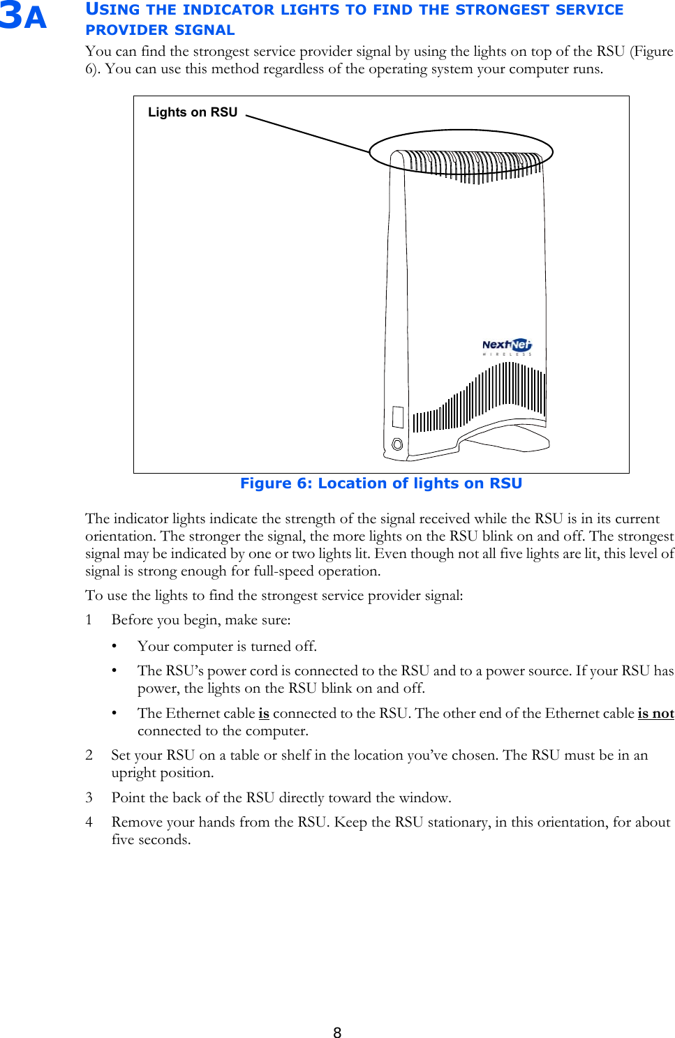 83AUSING THE INDICATOR LIGHTS TO FIND THE STRONGEST SERVICE PROVIDER SIGNALYou can find the strongest service provider signal by using the lights on top of the RSU (Figure 6). You can use this method regardless of the operating system your computer runs.The indicator lights indicate the strength of the signal received while the RSU is in its current orientation. The stronger the signal, the more lights on the RSU blink on and off. The strongest signal may be indicated by one or two lights lit. Even though not all five lights are lit, this level of signal is strong enough for full-speed operation.To use the lights to find the strongest service provider signal:1 Before you begin, make sure:• Your computer is turned off.• The RSU’s power cord is connected to the RSU and to a power source. If your RSU has power, the lights on the RSU blink on and off. • The Ethernet cable is connected to the RSU. The other end of the Ethernet cable is not connected to the computer.2 Set your RSU on a table or shelf in the location you’ve chosen. The RSU must be in an upright position.3 Point the back of the RSU directly toward the window. 4 Remove your hands from the RSU. Keep the RSU stationary, in this orientation, for about five seconds. Figure 6: Location of lights on RSULights on RSU