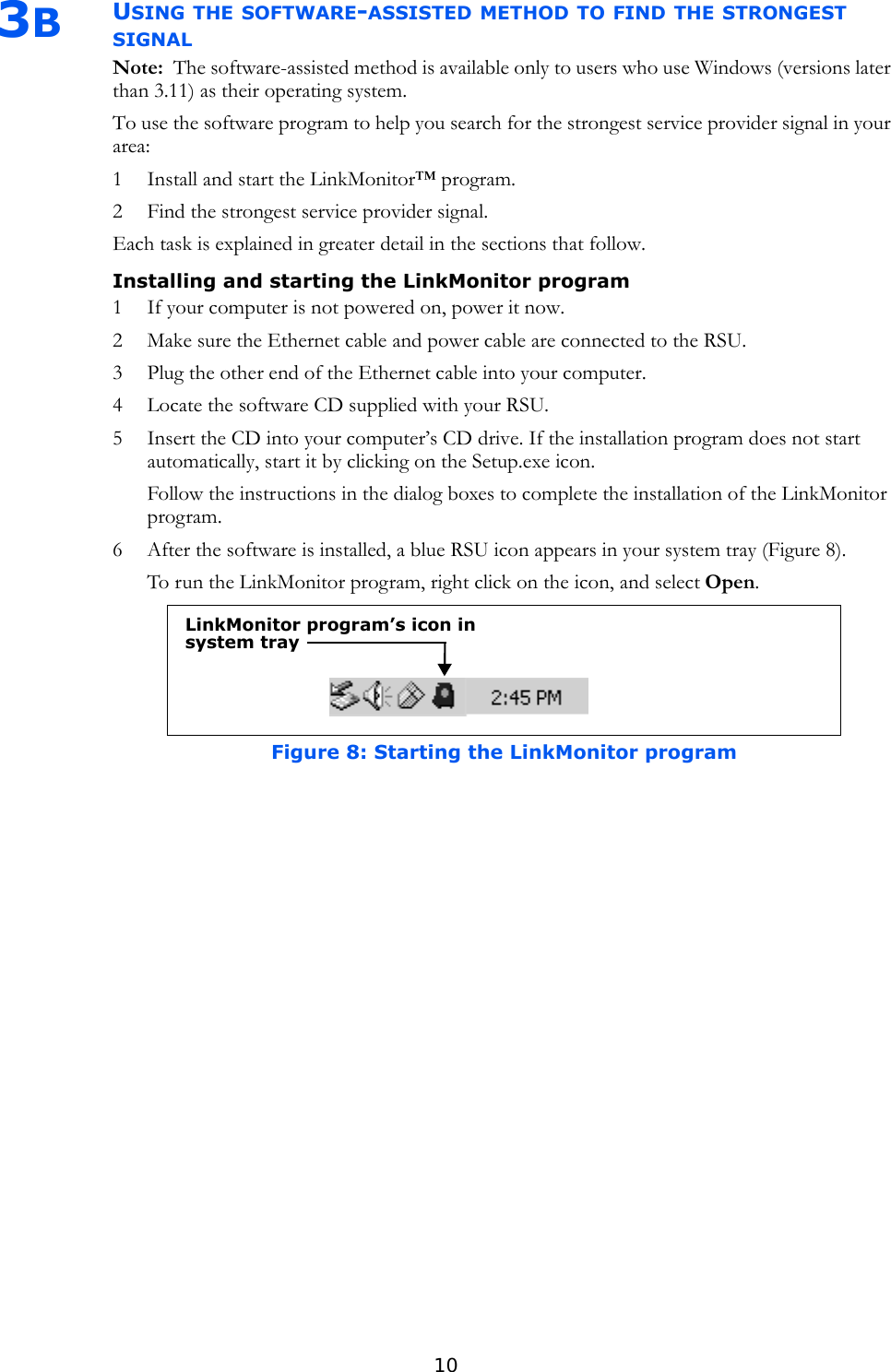 103BUSING THE SOFTWARE-ASSISTED METHOD TO FIND THE STRONGEST SIGNALNote:  The software-assisted method is available only to users who use Windows (versions later than 3.11) as their operating system.To use the software program to help you search for the strongest service provider signal in your area:1 Install and start the LinkMonitor™ program.2 Find the strongest service provider signal.Each task is explained in greater detail in the sections that follow.Installing and starting the LinkMonitor program1 If your computer is not powered on, power it now. 2 Make sure the Ethernet cable and power cable are connected to the RSU.3 Plug the other end of the Ethernet cable into your computer.4 Locate the software CD supplied with your RSU. 5 Insert the CD into your computer’s CD drive. If the installation program does not start automatically, start it by clicking on the Setup.exe icon.Follow the instructions in the dialog boxes to complete the installation of the LinkMonitor program.6 After the software is installed, a blue RSU icon appears in your system tray (Figure 8). To run the LinkMonitor program, right click on the icon, and select Open.Figure 8: Starting the LinkMonitor programLinkMonitor program’s icon in system tray