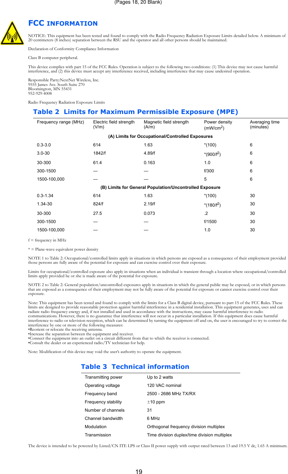 19FCC INFORMATIONNOTICE: This equipment has been tested and found to comply with the Radio Frequency Radiation Exposure Limits detailed below. A minimum of 20 centimeters (8 inches) separation between the RSU and the operator and all other persons should be maintained.Declaration of Conformity Compliance InformationClass B computer peripheral.This device complies with part 15 of the FCC Rules. Operation is subject to the following two conditions: (1) This device may not cause harmful interference, and (2) this device must accept any interference received, including interference that may cause undesired operation.Responsible Party:NextNet Wireless, Inc.9555 James Ave. South Suite 270Bloomington, MN 55431952-929-4008Radio Frequency Radiation Exposure Limitsf = frequency in MHz* = Plane-wave equivalent power densityNOTE 1 to Table 2: Occupational/controlled limits apply in situations in which persons are exposed as a consequence of their employment provided those persons are fully aware of the potential for exposure and can exercise control over their exposure.Limits for occupational/controlled exposure also apply in situations when an individual is transient through a location where occupational/controlled limits apply provided he or she is made aware of the potential for exposure.NOTE 2 to Table 2: General population/uncontrolled exposures apply in situations in which the general public may be exposed, or in which persons that are exposed as a consequence of their employment may not be fully aware of the potential for exposure or cannot exercise control over their exposure.Note: This equipment has been tested and found to comply with the limits for a Class B digital device, pursuant to part 15 of the FCC Rules. These limits are designed to provide reasonable protection against harmful interference in a residential installation. This equipment generates, uses and can radiate radio frequency energy and, if not installed and used in accordance with the instructions, may cause harmful interference to radio communications. However, there is no guarantee that interference will not occur in a particular installation. If this equipment does cause harmful interference to radio or television reception, which can be determined by turning the equipment off and on, the user is encouraged to try to correct the interference by one or more of the following measures: •Reorient or relocate the receiving antenna. •Increase the separation between the equipment and receiver. •Connect the equipment into an outlet on a circuit different from that to which the receiver is connected. •Consult the dealer or an experienced radio/TV technician for help.Note: Modification of this device may void the user’s authority to operate the equipment.The device is intended to be powered by Listed/CN ITE LPS or Class II power supply with output rated between 13 and 19.5 V dc, 1.65 A minimum.Table 2 Limits for Maximum Permissible Exposure (MPE)Frequency range (MHz) Electric field strength (V/m)Magnetic field strength (A/m)Power density  (mW/cm2)Averaging time (minutes)(A) Limits for Occupational/Controlled Exposures0.3-3.0 614 1.63 *(100) 63.0-30 1842/f 4.89/f *(900/f2)630-300 61.4 0.163 1.0 6300-1500 — — f/300 61500-100,000 — — 5 6(B) Limits for General Population/Uncontrolled Exposure0.3-1.34 614 1.63 *(100) 301.34-30 824/f 2.19/f *(180/f2)3030-300 27.5 0.073 .2 30300-1500 — — f/1500 301500-100,000 — — 1.0 30Table 3 Technical informationTransmitting power Up to 2 wattsOperating voltage 120 VAC nominalFrequency band 2500 - 2686 MHz TX/RXFrequency stability ±10 ppmNumber of channels 31Channel bandwidth 6 MHzModulation Orthogonal frequency division multiplexTransmission Time division duplex/time division multiplex(Pages 18, 20 Blank)