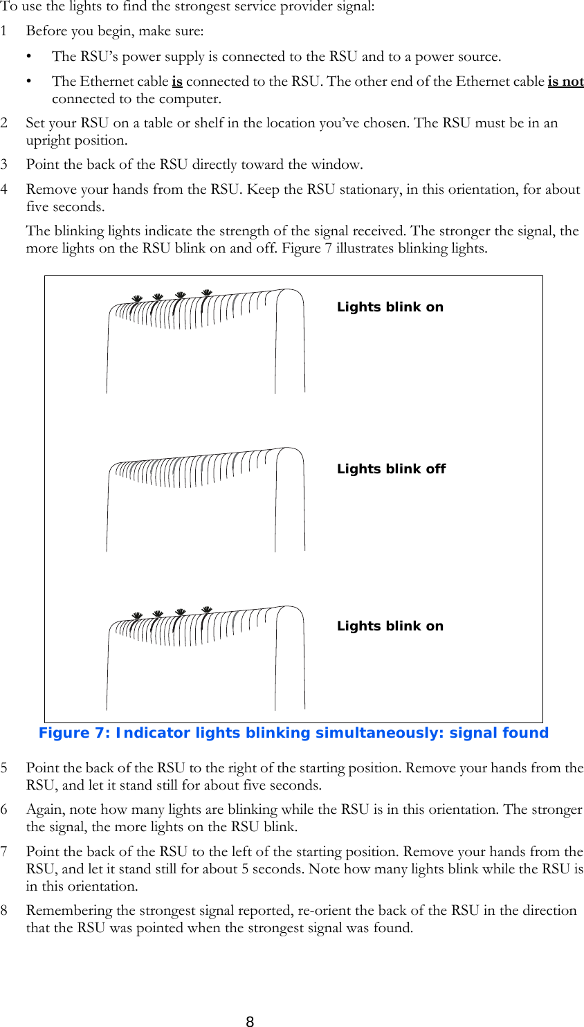 8To use the lights to find the strongest service provider signal:1 Before you begin, make sure:• The RSU’s power supply is connected to the RSU and to a power source. • The Ethernet cable is connected to the RSU. The other end of the Ethernet cable is not connected to the computer.2 Set your RSU on a table or shelf in the location you’ve chosen. The RSU must be in an upright position.3 Point the back of the RSU directly toward the window. 4 Remove your hands from the RSU. Keep the RSU stationary, in this orientation, for about five seconds. The blinking lights indicate the strength of the signal received. The stronger the signal, the more lights on the RSU blink on and off. Figure 7 illustrates blinking lights.5 Point the back of the RSU to the right of the starting position. Remove your hands from the RSU, and let it stand still for about five seconds. 6 Again, note how many lights are blinking while the RSU is in this orientation. The stronger the signal, the more lights on the RSU blink.7 Point the back of the RSU to the left of the starting position. Remove your hands from the RSU, and let it stand still for about 5 seconds. Note how many lights blink while the RSU is in this orientation. 8 Remembering the strongest signal reported, re-orient the back of the RSU in the direction that the RSU was pointed when the strongest signal was found. Figure 7: Indicator lights blinking simultaneously: signal foundLights blink onLights blink offLights blink on