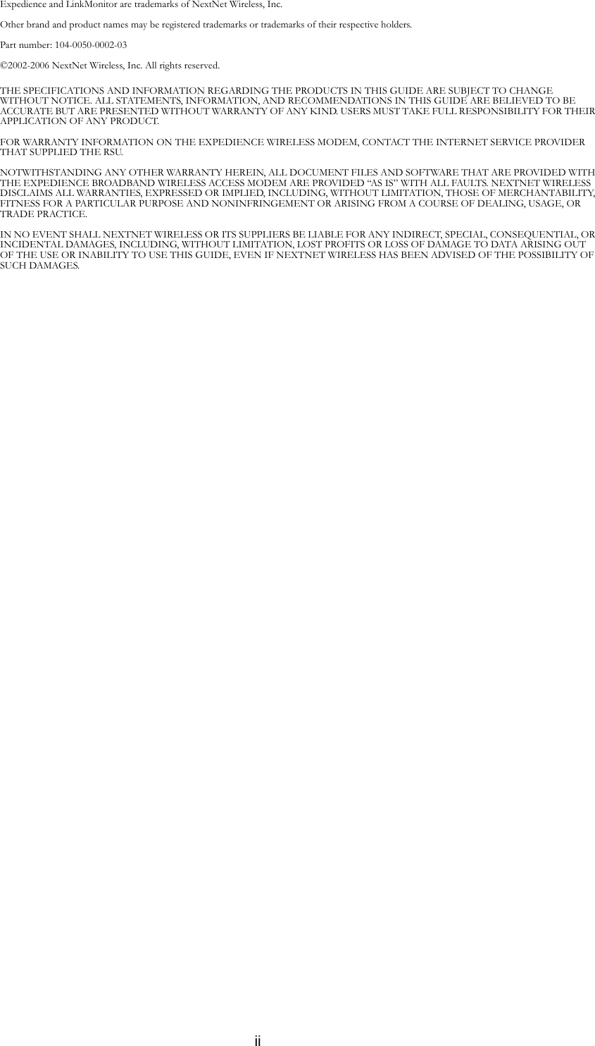 iiExpedience and LinkMonitor are trademarks of NextNet Wireless, Inc.Other brand and product names may be registered trademarks or trademarks of their respective holders. Part number: 104-0050-0002-03©2002-2006 NextNet Wireless, Inc. All rights reserved.THE SPECIFICATIONS AND INFORMATION REGARDING THE PRODUCTS IN THIS GUIDE ARE SUBJECT TO CHANGE WITHOUT NOTICE. ALL STATEMENTS, INFORMATION, AND RECOMMENDATIONS IN THIS GUIDE ARE BELIEVED TO BE ACCURATE BUT ARE PRESENTED WITHOUT WARRANTY OF ANY KIND. USERS MUST TAKE FULL RESPONSIBILITY FOR THEIR APPLICATION OF ANY PRODUCT.FOR WARRANTY INFORMATION ON THE EXPEDIENCE WIRELESS MODEM, CONTACT THE INTERNET SERVICE PROVIDER THAT SUPPLIED THE RSU.NOTWITHSTANDING ANY OTHER WARRANTY HEREIN, ALL DOCUMENT FILES AND SOFTWARE THAT ARE PROVIDED WITH THE EXPEDIENCE BROADBAND WIRELESS ACCESS MODEM ARE PROVIDED “AS IS” WITH ALL FAULTS. NEXTNET WIRELESS DISCLAIMS ALL WARRANTIES, EXPRESSED OR IMPLIED, INCLUDING, WITHOUT LIMITATION, THOSE OF MERCHANTABILITY, FITNESS FOR A PARTICULAR PURPOSE AND NONINFRINGEMENT OR ARISING FROM A COURSE OF DEALING, USAGE, OR TRADE PRACTICE.IN NO EVENT SHALL NEXTNET WIRELESS OR ITS SUPPLIERS BE LIABLE FOR ANY INDIRECT, SPECIAL, CONSEQUENTIAL, OR INCIDENTAL DAMAGES, INCLUDING, WITHOUT LIMITATION, LOST PROFITS OR LOSS OF DAMAGE TO DATA ARISING OUT OF THE USE OR INABILITY TO USE THIS GUIDE, EVEN IF NEXTNET WIRELESS HAS BEEN ADVISED OF THE POSSIBILITY OF SUCH DAMAGES.