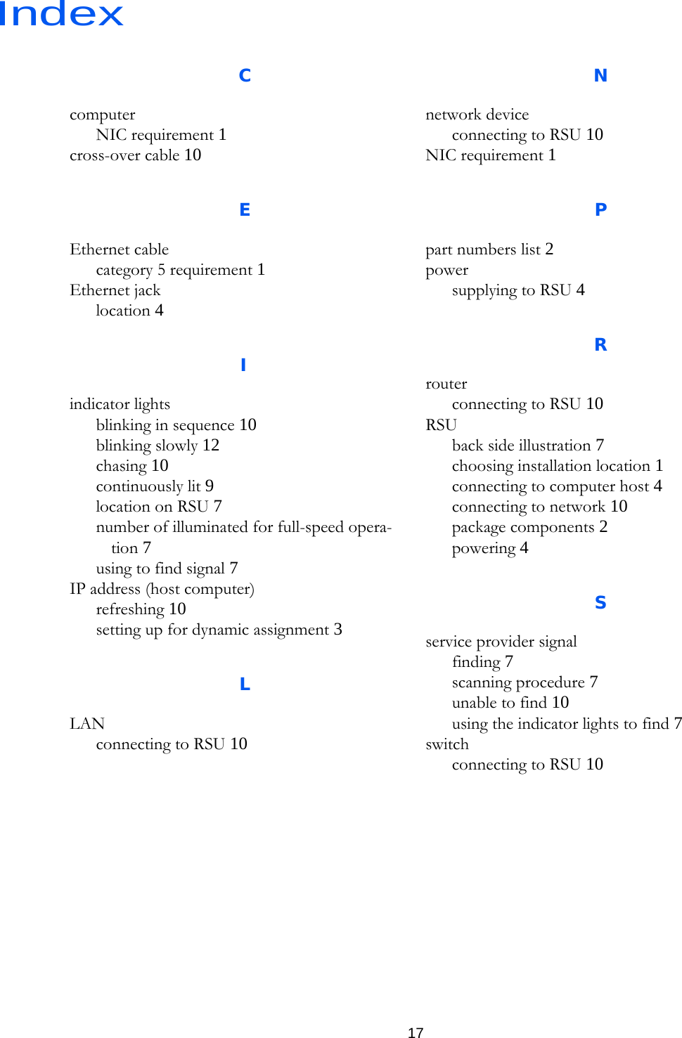 Index17CcomputerNIC requirement 1cross-over cable 10EEthernet cablecategory 5 requirement 1Ethernet jacklocation 4Iindicator lightsblinking in sequence 10blinking slowly 12chasing 10continuously lit 9location on RSU 7number of illuminated for full-speed opera-tion 7using to find signal 7IP address (host computer)refreshing 10setting up for dynamic assignment 3LLANconnecting to RSU 10Nnetwork deviceconnecting to RSU 10NIC requirement 1Ppart numbers list 2powersupplying to RSU 4Rrouterconnecting to RSU 10RSUback side illustration 7choosing installation location 1connecting to computer host 4connecting to network 10package components 2powering 4Sservice provider signalfinding 7scanning procedure 7unable to find 10using the indicator lights to find 7switchconnecting to RSU 10