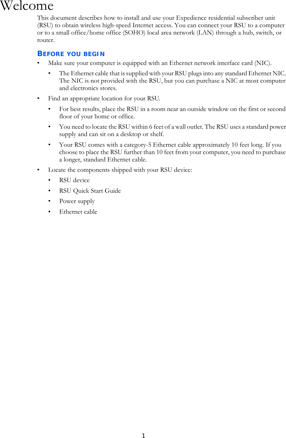 1WelcomeThis document describes how to install and use your Expedience residential subscriber unit (RSU) to obtain wireless high-speed Internet access. You can connect your RSU to a computer or to a small office/home office (SOHO) local area network (LAN) through a hub, switch, or router. BEFORE YOU BEGIN• Make sure your computer is equipped with an Ethernet network interface card (NIC).• The Ethernet cable that is supplied with your RSU plugs into any standard Ethernet NIC. The NIC is not provided with the RSU, but you can purchase a NIC at most computer and electronics stores.• Find an appropriate location for your RSU. • For best results, place the RSU in a room near an outside window on the first or second floor of your home or office.• You need to locate the RSU within 6 feet of a wall outlet. The RSU uses a standard power supply and can sit on a desktop or shelf. • Your RSU comes with a category-5 Ethernet cable approximately 10 feet long. If you choose to place the RSU further than 10 feet from your computer, you need to purchase a longer, standard Ethernet cable. • Locate the components shipped with your RSU device:•RSU device• RSU Quick Start Guide• Power supply• Ethernet cable