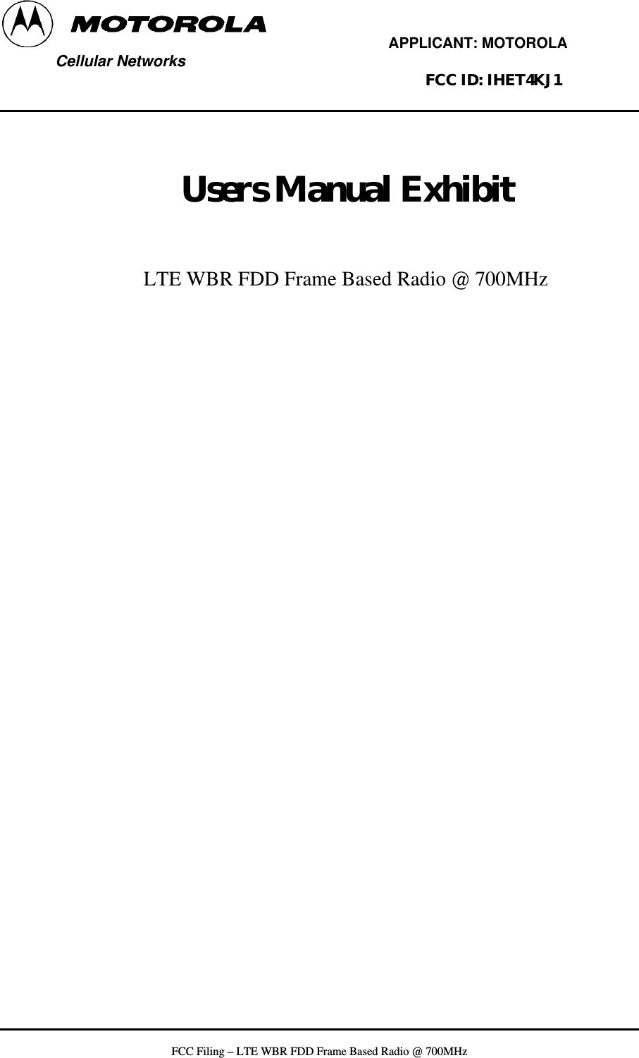         APPLICANT: MOTOROLA  Cellular Networks        FCC ID: IHET4KJ1     Users Manual Exhibit    LTE WBR FDD Frame Based Radio @ 700MHz     FCC Filing – LTE WBR FDD Frame Based Radio @ 700MHz   