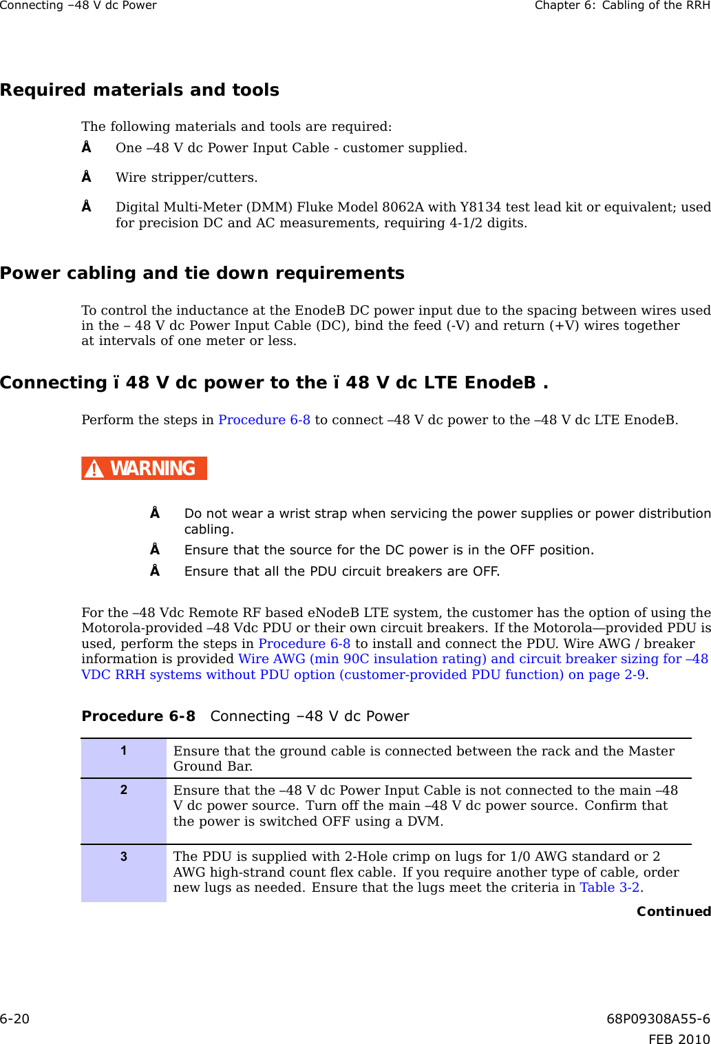 Connecting–48VdcPowerChapter6:CablingoftheRRHRequiredmaterialsandtoolsThefollowingmaterialsandtoolsarerequired:•One–48VdcPowerInputCable-customersupplied.•Wirestripper/cutters.•DigitalMulti-Meter(DMM)FlukeModel8062AwithY8134testleadkitorequivalent;usedforprecisionDCandACmeasurements,requiring4-1/2digits.PowercablingandtiedownrequirementsTocontroltheinductanceattheEnodeBDCpowerinputduetothespacingbetweenwiresusedinthe–48VdcPowerInputCable(DC),bindthefeed(-V)andreturn(+V)wirestogetheratintervalsofonemeterorless.Connecting–48Vdcpowertothe–48VdcLTEEnodeB.PerformthestepsinProcedure6-8toconnect–48Vdcpowertothe–48VdcLTEEnodeB.WARNING•Donotwearawriststrapwhenservicingthepowersuppliesorpowerdistributioncabling.•EnsurethatthesourcefortheDCpowerisintheOFFposition.•EnsurethatallthePDUcircuitbreakersareOFF .Forthe–48VdcRemoteRFbasedeNodeBLTEsystem,thecustomerhastheoptionofusingtheMotorola-provided–48VdcPDUortheirowncircuitbreakers.IftheMotorola—providedPDUisused,performthestepsinProcedure6-8toinstallandconnectthePDU.WireAWG/breakerinformationisprovidedWireAWG(min90Cinsulationrating)andcircuitbreakersizingfor–48VDCRRHsystemswithoutPDUoption(customer-providedPDUfunction)onpage2-9.Procedure6-8Connecting–48VdcPower1EnsurethatthegroundcableisconnectedbetweentherackandtheMasterGroundBar.2Ensurethatthe–48VdcPowerInputCableisnotconnectedtothemain–48Vdcpowersource.Turnoffthemain–48Vdcpowersource.ConrmthatthepowerisswitchedOFFusingaDVM.3ThePDUissuppliedwith2-Holecrimponlugsfor1/0AWGstandardor2AWGhigh-strandcountexcable.Ifyourequireanothertypeofcable,ordernewlugsasneeded.EnsurethatthelugsmeetthecriteriainTable3-2.Continued6-2068P09308A55-6FEB2010