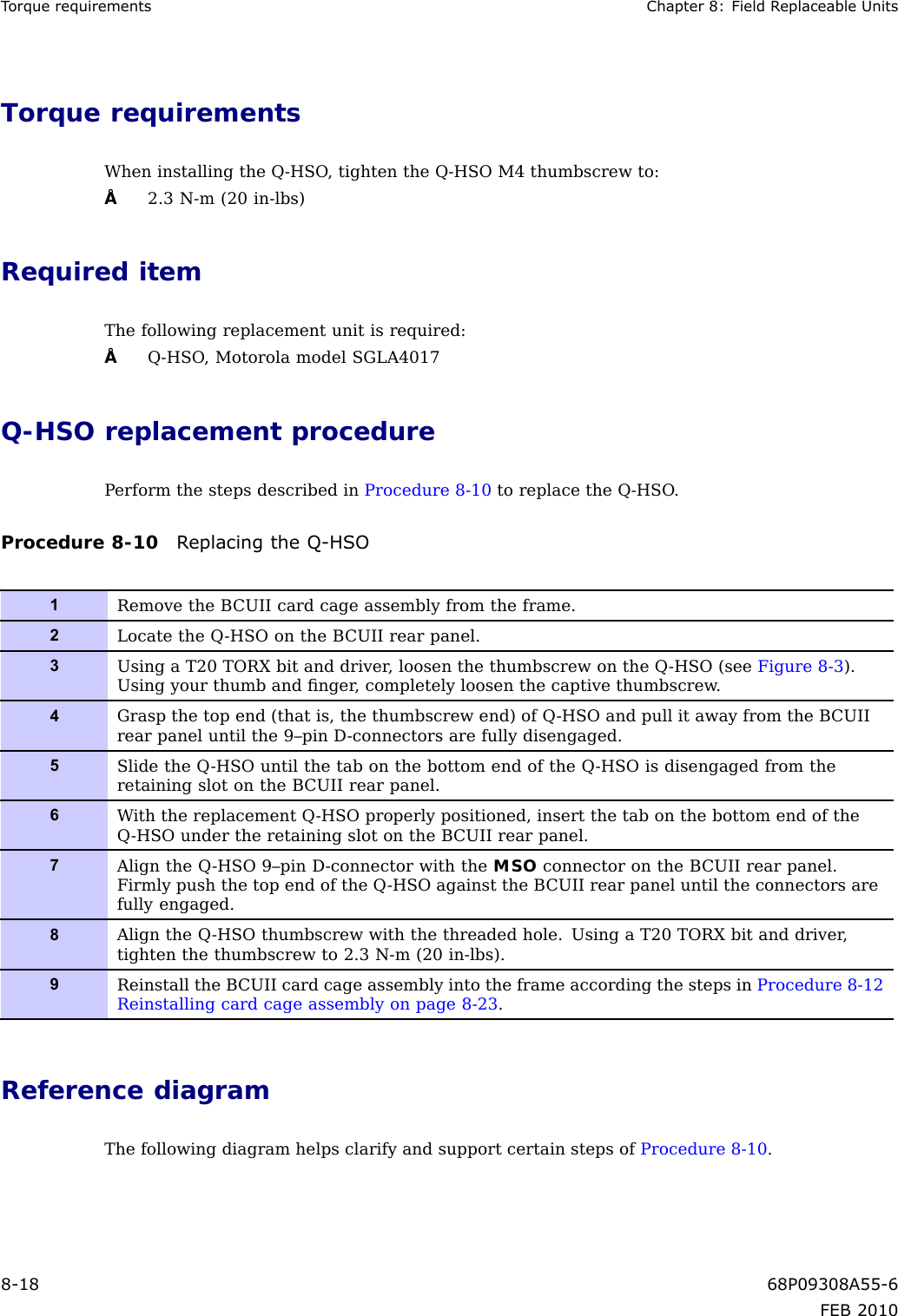 TorquerequirementsChapter8:FieldReplaceableUnitsTorquerequirementsWheninstallingtheQ-HSO,tightentheQ-HSOM4thumbscrewto:•2.3N-m(20in-lbs)RequireditemThefollowingreplacementunitisrequired:•Q-HSO,MotorolamodelSGLA4017Q-HSOreplacementprocedurePerformthestepsdescribedinProcedure8-10toreplacetheQ-HSO.Procedure8-10ReplacingtheQ-HSO1RemovetheBCUIIcardcageassemblyfromtheframe.2LocatetheQ-HSOontheBCUIIrearpanel.3UsingaT20TORXbitanddriver ,loosenthethumbscrewontheQ-HSO(seeFigure8-3).Usingyourthumbandnger ,completelyloosenthecaptivethumbscrew .4Graspthetopend(thatis,thethumbscrewend)ofQ-HSOandpullitawayfromtheBCUIIrearpaneluntilthe9–pinD-connectorsarefullydisengaged.5SlidetheQ-HSOuntilthetabonthebottomendoftheQ-HSOisdisengagedfromtheretainingslotontheBCUIIrearpanel.6WiththereplacementQ-HSOproperlypositioned,insertthetabonthebottomendoftheQ-HSOundertheretainingslotontheBCUIIrearpanel.7AligntheQ-HSO9–pinD-connectorwiththeMSOconnectorontheBCUIIrearpanel.FirmlypushthetopendoftheQ-HSOagainsttheBCUIIrearpaneluntiltheconnectorsarefullyengaged.8AligntheQ-HSOthumbscrewwiththethreadedhole.UsingaT20TORXbitanddriver,tightenthethumbscrewto2.3N-m(20in-lbs).9ReinstalltheBCUIIcardcageassemblyintotheframeaccordingthestepsinProcedure8-12Reinstallingcardcageassemblyonpage8-23.ReferencediagramThefollowingdiagramhelpsclarifyandsupportcertainstepsofProcedure8-10.8-1868P09308A55-6FEB2010
