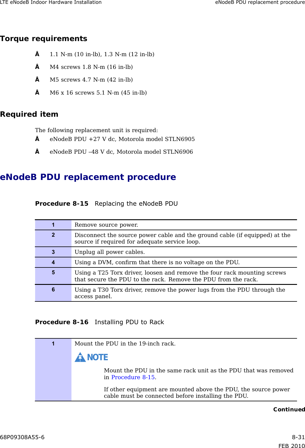 LTEeNodeBIndoorHardwareInstallationeNodeBPDUreplacementprocedureTorquerequirements•1.1N-m(10in-lb),1.3N-m(12in-lb)•M4screws1.8N-m(16in-lb)•M5screws4.7N-m(42in-lb)•M6x16screws5.1N-m(45in-lb)RequireditemThefollowingreplacementunitisrequired:•eNodeBPDU+27Vdc,MotorolamodelSTLN6905•eNodeBPDU–48Vdc,MotorolamodelSTLN6906eNodeBPDUreplacementprocedureProcedure8-15ReplacingtheeNodeBPDU1Removesourcepower.2Disconnectthesourcepowercableandthegroundcable(ifequipped)atthesourceifrequiredforadequateserviceloop.3Unplugallpowercables.4UsingaDVM,conrmthatthereisnovoltageonthePDU.5UsingaT25Torxdriver,loosenandremovethefourrackmountingscrewsthatsecurethePDUtotherack.RemovethePDUfromtherack.6UsingaT30Torxdriver,removethepowerlugsfromthePDUthroughtheaccesspanel.Procedure8-16InstallingPDUtoRack1MountthePDUinthe19-inchrack.NOTEMountthePDUinthesamerackunitasthePDUthatwasremovedinProcedure8-15.IfotherequipmentaremountedabovethePDU,thesourcepowercablemustbeconnectedbeforeinstallingthePDU.Continued68P09308A55-68-31FEB2010