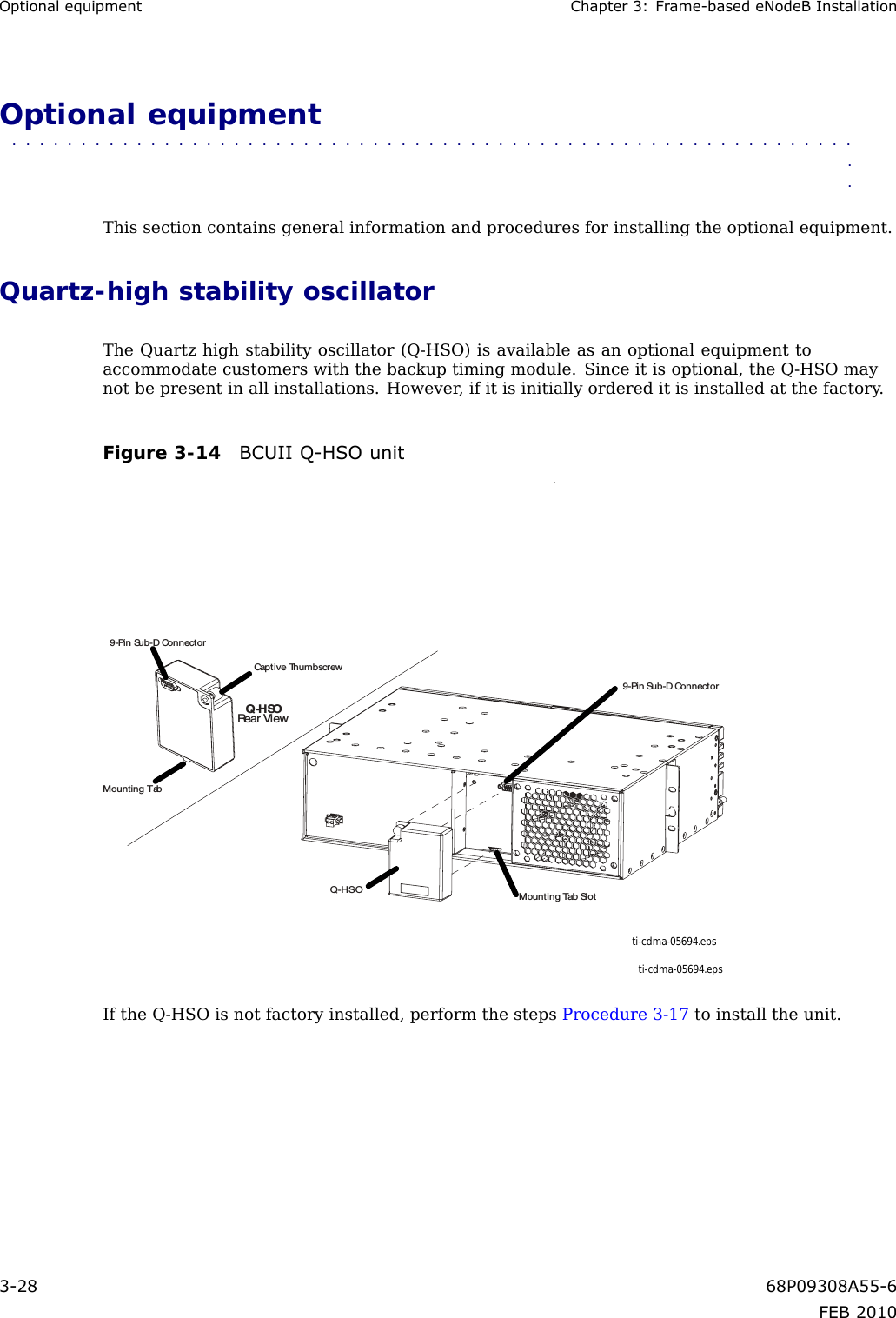 OptionalequipmentChapter3:Frame-basedeNodeBInstallationOptionalequipment■■■■■■■■■■■■■■■■■■■■■■■■■■■■■■■■■■■■■■■■■■■■■■■■■■■■■■■■■■■■■■■Thissectioncontainsgeneralinformationandproceduresforinstallingtheoptionalequipment.Quartz-highstabilityoscillatorTheQuartzhighstabilityoscillator(Q-HSO)isavailableasanoptionalequipmenttoaccommodatecustomerswiththebackuptimingmodule.Sinceitisoptional,theQ-HSOmaynotbepresentinallinstallations.However ,ifitisinitiallyordereditisinstalledatthefactory .Figure3-14BCUIIQ-HSOunitti-cdma-05694.epsti-cdma-05694.epsMounting Tab SlotQ-HSOQ-HSORear View9-Pin Sub-D Connector9-Pin Sub-D ConnectorCaptive ThumbscrewMounting TabIftheQ-HSOisnotfactoryinstalled,performthestepsProcedure3-17toinstalltheunit.3-2868P09308A55-6FEB2010