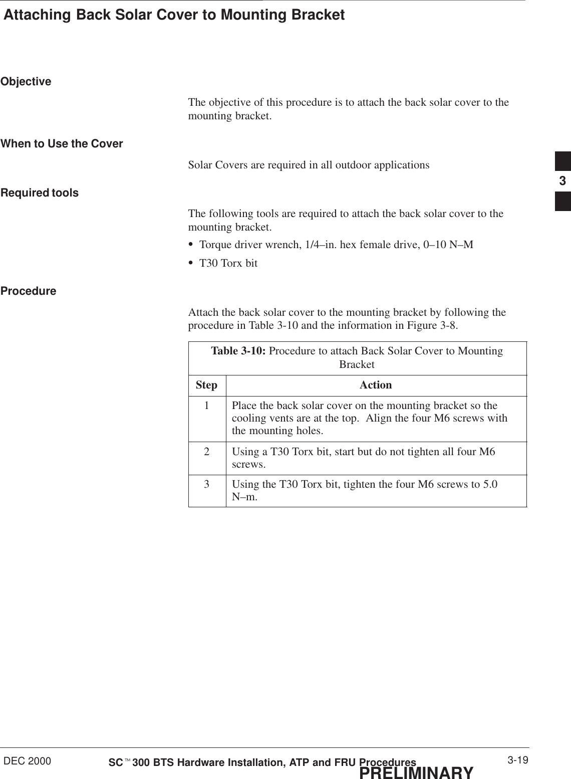 Attaching Back Solar Cover to Mounting BracketDEC 2000 3-19SCt300 BTS Hardware Installation, ATP and FRU ProceduresPRELIMINARYObjectiveThe objective of this procedure is to attach the back solar cover to themounting bracket.When to Use the CoverSolar Covers are required in all outdoor applicationsRequired toolsThe following tools are required to attach the back solar cover to themounting bracket.STorque driver wrench, 1/4–in. hex female drive, 0–10 N–MST30 Torx bitProcedureAttach the back solar cover to the mounting bracket by following theprocedure in Table 3-10 and the information in Figure 3-8.Table 3-10: Procedure to attach Back Solar Cover to MountingBracketStep Action1Place the back solar cover on the mounting bracket so thecooling vents are at the top.  Align the four M6 screws withthe mounting holes.2Using a T30 Torx bit, start but do not tighten all four M6screws.3Using the T30 Torx bit, tighten the four M6 screws to 5.0N–m.3