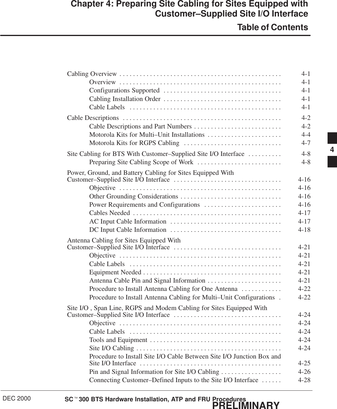 DEC 2000 SCt300 BTS Hardware Installation, ATP and FRU ProceduresPRELIMINARYChapter 4: Preparing Site Cabling for Sites Equipped withCustomer–Supplied Site I/O InterfaceTable of ContentsCabling Overview 4-1. . . . . . . . . . . . . . . . . . . . . . . . . . . . . . . . . . . . . . . . . . . . . . . . Overview 4-1. . . . . . . . . . . . . . . . . . . . . . . . . . . . . . . . . . . . . . . . . . . . . . . . Configurations Supported 4-1. . . . . . . . . . . . . . . . . . . . . . . . . . . . . . . . . . . Cabling Installation Order 4-1. . . . . . . . . . . . . . . . . . . . . . . . . . . . . . . . . . . Cable Labels 4-1. . . . . . . . . . . . . . . . . . . . . . . . . . . . . . . . . . . . . . . . . . . . . Cable Descriptions 4-2. . . . . . . . . . . . . . . . . . . . . . . . . . . . . . . . . . . . . . . . . . . . . . . Cable Descriptions and Part Numbers 4-2. . . . . . . . . . . . . . . . . . . . . . . . . . Motorola Kits for Multi–Unit Installations 4-4. . . . . . . . . . . . . . . . . . . . . . Motorola Kits for RGPS Cabling 4-7. . . . . . . . . . . . . . . . . . . . . . . . . . . . . Site Cabling for BTS With Customer–Supplied Site I/O Interface 4-8. . . . . . . . . . Preparing Site Cabling Scope of Work 4-8. . . . . . . . . . . . . . . . . . . . . . . . . Power, Ground, and Battery Cabling for Sites Equipped With Customer–Supplied Site I/O Interface 4-16. . . . . . . . . . . . . . . . . . . . . . . . . . . . . . . . Objective 4-16. . . . . . . . . . . . . . . . . . . . . . . . . . . . . . . . . . . . . . . . . . . . . . . . Other Grounding Considerations 4-16. . . . . . . . . . . . . . . . . . . . . . . . . . . . . . Power Requirements and Configurations 4-16. . . . . . . . . . . . . . . . . . . . . . . Cables Needed 4-17. . . . . . . . . . . . . . . . . . . . . . . . . . . . . . . . . . . . . . . . . . . . AC Input Cable Information 4-17. . . . . . . . . . . . . . . . . . . . . . . . . . . . . . . . . DC Input Cable Information 4-18. . . . . . . . . . . . . . . . . . . . . . . . . . . . . . . . . Antenna Cabling for Sites Equipped With Customer–Supplied Site I/O Interface 4-21. . . . . . . . . . . . . . . . . . . . . . . . . . . . . . . . Objective 4-21. . . . . . . . . . . . . . . . . . . . . . . . . . . . . . . . . . . . . . . . . . . . . . . . Cable Labels 4-21. . . . . . . . . . . . . . . . . . . . . . . . . . . . . . . . . . . . . . . . . . . . . Equipment Needed 4-21. . . . . . . . . . . . . . . . . . . . . . . . . . . . . . . . . . . . . . . . . Antenna Cable Pin and Signal Information 4-21. . . . . . . . . . . . . . . . . . . . . . Procedure to Install Antenna Cabling for One Antenna 4-22. . . . . . . . . . . . Procedure to Install Antenna Cabling for Multi–Unit Configurations 4-22. Site I/O , Span Line, RGPS and Modem Cabling for Sites Equipped WithCustomer–Supplied Site I/O Interface 4-24. . . . . . . . . . . . . . . . . . . . . . . . . . . . . . . . Objective 4-24. . . . . . . . . . . . . . . . . . . . . . . . . . . . . . . . . . . . . . . . . . . . . . . . Cable Labels 4-24. . . . . . . . . . . . . . . . . . . . . . . . . . . . . . . . . . . . . . . . . . . . . Tools and Equipment 4-24. . . . . . . . . . . . . . . . . . . . . . . . . . . . . . . . . . . . . . . Site I/O Cabling 4-24. . . . . . . . . . . . . . . . . . . . . . . . . . . . . . . . . . . . . . . . . . . Procedure to Install Site I/O Cable Between Site I/O Junction Box and Site I/O Interface 4-25. . . . . . . . . . . . . . . . . . . . . . . . . . . . . . . . . . . . . . . . . . Pin and Signal Information for Site I/O Cabling 4-26. . . . . . . . . . . . . . . . . . Connecting Customer–Defined Inputs to the Site I/O Interface 4-28. . . . . . 4