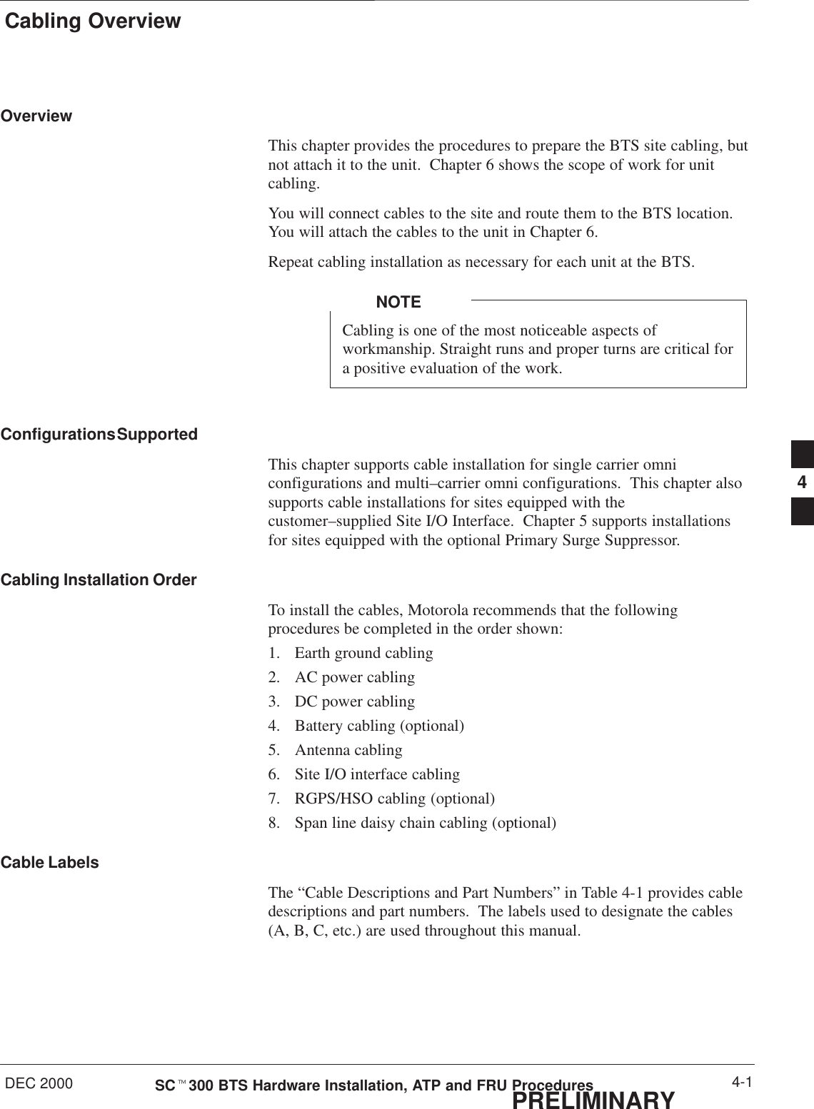 Cabling OverviewDEC 2000 4-1SCt300 BTS Hardware Installation, ATP and FRU ProceduresPRELIMINARYOverviewThis chapter provides the procedures to prepare the BTS site cabling, butnot attach it to the unit.  Chapter 6 shows the scope of work for unitcabling.You will connect cables to the site and route them to the BTS location.You will attach the cables to the unit in Chapter 6.Repeat cabling installation as necessary for each unit at the BTS.Cabling is one of the most noticeable aspects ofworkmanship. Straight runs and proper turns are critical fora positive evaluation of the work.NOTEConfigurations SupportedThis chapter supports cable installation for single carrier omniconfigurations and multi–carrier omni configurations.  This chapter alsosupports cable installations for sites equipped with thecustomer–supplied Site I/O Interface.  Chapter 5 supports installationsfor sites equipped with the optional Primary Surge Suppressor.Cabling Installation OrderTo install the cables, Motorola recommends that the followingprocedures be completed in the order shown:1. Earth ground cabling2. AC power cabling3. DC power cabling4. Battery cabling (optional)5. Antenna cabling6. Site I/O interface cabling7. RGPS/HSO cabling (optional)8. Span line daisy chain cabling (optional)Cable LabelsThe “Cable Descriptions and Part Numbers” in Table 4-1 provides cabledescriptions and part numbers.  The labels used to designate the cables(A, B, C, etc.) are used throughout this manual.4