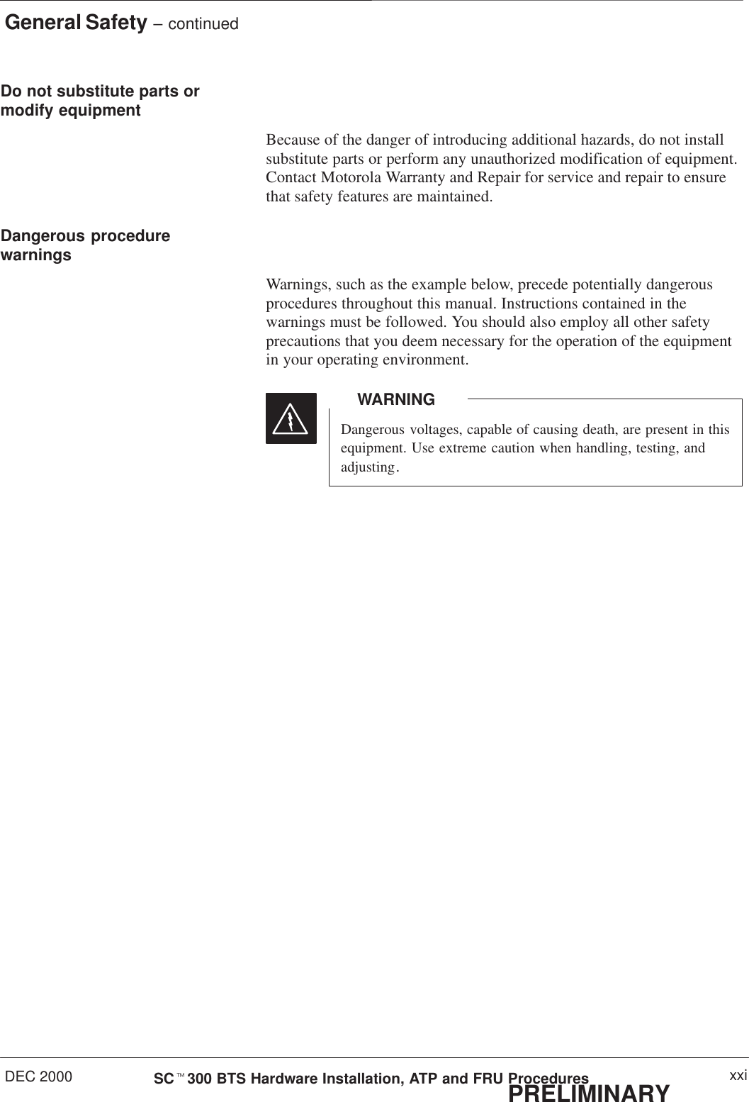General Safety – continuedDEC 2000 xxiSCt300 BTS Hardware Installation, ATP and FRU ProceduresPRELIMINARYDo not substitute parts ormodify equipmentBecause of the danger of introducing additional hazards, do not installsubstitute parts or perform any unauthorized modification of equipment.Contact Motorola Warranty and Repair for service and repair to ensurethat safety features are maintained.Dangerous procedurewarningsWarnings, such as the example below, precede potentially dangerousprocedures throughout this manual. Instructions contained in thewarnings must be followed. You should also employ all other safetyprecautions that you deem necessary for the operation of the equipmentin your operating environment.Dangerous voltages, capable of causing death, are present in thisequipment. Use extreme caution when handling, testing, andadjusting.WARNING