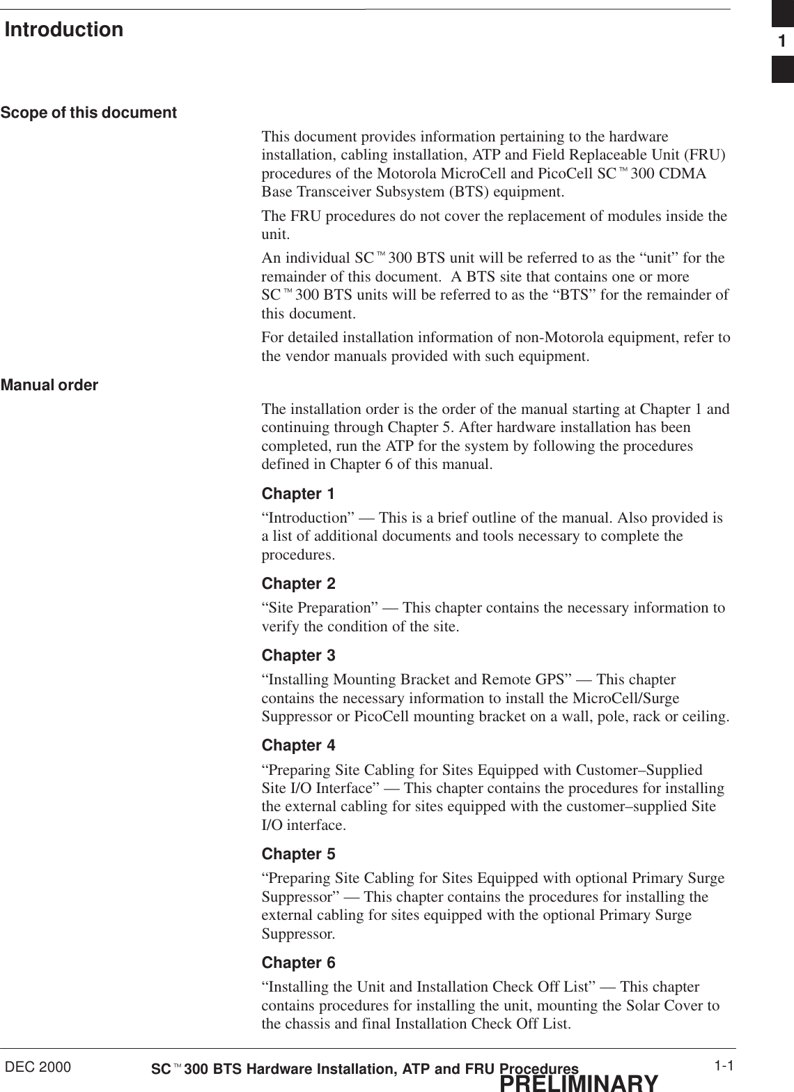 IntroductionDEC 2000 1-1SCt300 BTS Hardware Installation, ATP and FRU ProceduresPRELIMINARYScope of this documentThis document provides information pertaining to the hardwareinstallation, cabling installation, ATP and Field Replaceable Unit (FRU)procedures of the Motorola MicroCell and PicoCell SCt300 CDMABase Transceiver Subsystem (BTS) equipment.The FRU procedures do not cover the replacement of modules inside theunit.An individual SCt300 BTS unit will be referred to as the “unit” for theremainder of this document.  A BTS site that contains one or moreSCt300 BTS units will be referred to as the “BTS” for the remainder ofthis document.For detailed installation information of non-Motorola equipment, refer tothe vendor manuals provided with such equipment.Manual orderThe installation order is the order of the manual starting at Chapter 1 andcontinuing through Chapter 5. After hardware installation has beencompleted, run the ATP for the system by following the proceduresdefined in Chapter 6 of this manual.Chapter 1“Introduction” — This is a brief outline of the manual. Also provided isa list of additional documents and tools necessary to complete theprocedures.Chapter 2“Site Preparation” — This chapter contains the necessary information toverify the condition of the site.Chapter 3“Installing Mounting Bracket and Remote GPS” — This chaptercontains the necessary information to install the MicroCell/SurgeSuppressor or PicoCell mounting bracket on a wall, pole, rack or ceiling.Chapter 4“Preparing Site Cabling for Sites Equipped with Customer–SuppliedSite I/O Interface” — This chapter contains the procedures for installingthe external cabling for sites equipped with the customer–supplied SiteI/O interface.Chapter 5“Preparing Site Cabling for Sites Equipped with optional Primary SurgeSuppressor” — This chapter contains the procedures for installing theexternal cabling for sites equipped with the optional Primary SurgeSuppressor.Chapter 6“Installing the Unit and Installation Check Off List” — This chaptercontains procedures for installing the unit, mounting the Solar Cover tothe chassis and final Installation Check Off List.1