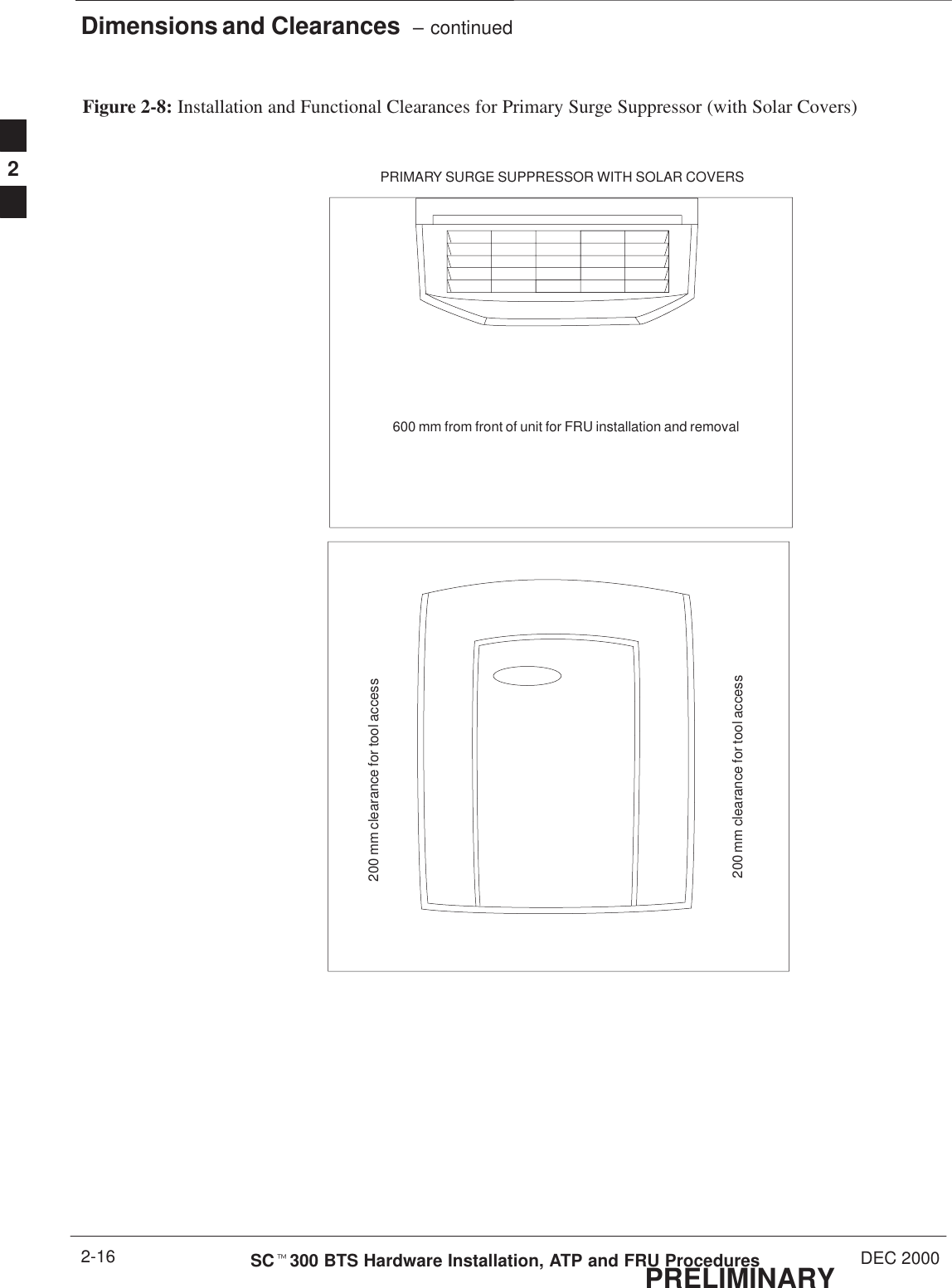 Dimensions and Clearances  – continuedPRELIMINARYSCt300 BTS Hardware Installation, ATP and FRU Procedures DEC 20002-16Figure 2-8: Installation and Functional Clearances for Primary Surge Suppressor (with Solar Covers)200 mm clearance for tool access600 mm from front of unit for FRU installation and removalPRIMARY SURGE SUPPRESSOR WITH SOLAR COVERS200 mm clearance for tool access2
