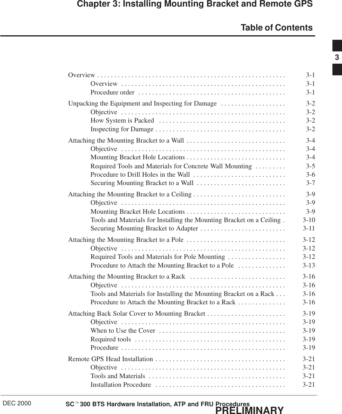 DEC 2000 SCt300 BTS Hardware Installation, ATP and FRU ProceduresPRELIMINARYChapter 3: Installing Mounting Bracket and Remote GPSTable of ContentsOverview 3-1. . . . . . . . . . . . . . . . . . . . . . . . . . . . . . . . . . . . . . . . . . . . . . . . . . . . . . . Overview 3-1. . . . . . . . . . . . . . . . . . . . . . . . . . . . . . . . . . . . . . . . . . . . . . . . Procedure order 3-1. . . . . . . . . . . . . . . . . . . . . . . . . . . . . . . . . . . . . . . . . . . Unpacking the Equipment and Inspecting for Damage 3-2. . . . . . . . . . . . . . . . . . . Objective 3-2. . . . . . . . . . . . . . . . . . . . . . . . . . . . . . . . . . . . . . . . . . . . . . . . How System is Packed 3-2. . . . . . . . . . . . . . . . . . . . . . . . . . . . . . . . . . . . . Inspecting for Damage 3-2. . . . . . . . . . . . . . . . . . . . . . . . . . . . . . . . . . . . . . Attaching the Mounting Bracket to a Wall 3-4. . . . . . . . . . . . . . . . . . . . . . . . . . . . . Objective 3-4. . . . . . . . . . . . . . . . . . . . . . . . . . . . . . . . . . . . . . . . . . . . . . . . Mounting Bracket Hole Locations 3-4. . . . . . . . . . . . . . . . . . . . . . . . . . . . . Required Tools and Materials for Concrete Wall Mounting 3-5. . . . . . . . . Procedure to Drill Holes in the Wall 3-6. . . . . . . . . . . . . . . . . . . . . . . . . . . Securing Mounting Bracket to a Wall 3-7. . . . . . . . . . . . . . . . . . . . . . . . . . Attaching the Mounting Bracket to a Ceiling 3-9. . . . . . . . . . . . . . . . . . . . . . . . . . . Objective 3-9. . . . . . . . . . . . . . . . . . . . . . . . . . . . . . . . . . . . . . . . . . . . . . . . Mounting Bracket Hole Locations 3-9. . . . . . . . . . . . . . . . . . . . . . . . . . . . . Tools and Materials for Installing the Mounting Bracket on a Ceiling 3-10. Securing Mounting Bracket to Adapter 3-11. . . . . . . . . . . . . . . . . . . . . . . . . Attaching the Mounting Bracket to a Pole 3-12. . . . . . . . . . . . . . . . . . . . . . . . . . . . . Objective 3-12. . . . . . . . . . . . . . . . . . . . . . . . . . . . . . . . . . . . . . . . . . . . . . . . Required Tools and Materials for Pole Mounting 3-12. . . . . . . . . . . . . . . . . Procedure to Attach the Mounting Bracket to a Pole 3-13. . . . . . . . . . . . . . Attaching the Mounting Bracket to a Rack 3-16. . . . . . . . . . . . . . . . . . . . . . . . . . . . Objective 3-16. . . . . . . . . . . . . . . . . . . . . . . . . . . . . . . . . . . . . . . . . . . . . . . . Tools and Materials for Installing the Mounting Bracket on a Rack 3-16. . . Procedure to Attach the Mounting Bracket to a Rack 3-16. . . . . . . . . . . . . . Attaching Back Solar Cover to Mounting Bracket 3-19. . . . . . . . . . . . . . . . . . . . . . . Objective 3-19. . . . . . . . . . . . . . . . . . . . . . . . . . . . . . . . . . . . . . . . . . . . . . . . When to Use the Cover 3-19. . . . . . . . . . . . . . . . . . . . . . . . . . . . . . . . . . . . . Required tools 3-19. . . . . . . . . . . . . . . . . . . . . . . . . . . . . . . . . . . . . . . . . . . . Procedure 3-19. . . . . . . . . . . . . . . . . . . . . . . . . . . . . . . . . . . . . . . . . . . . . . . . Remote GPS Head Installation 3-21. . . . . . . . . . . . . . . . . . . . . . . . . . . . . . . . . . . . . . Objective 3-21. . . . . . . . . . . . . . . . . . . . . . . . . . . . . . . . . . . . . . . . . . . . . . . . Tools and Materials 3-21. . . . . . . . . . . . . . . . . . . . . . . . . . . . . . . . . . . . . . . . Installation Procedure 3-21. . . . . . . . . . . . . . . . . . . . . . . . . . . . . . . . . . . . . . 3