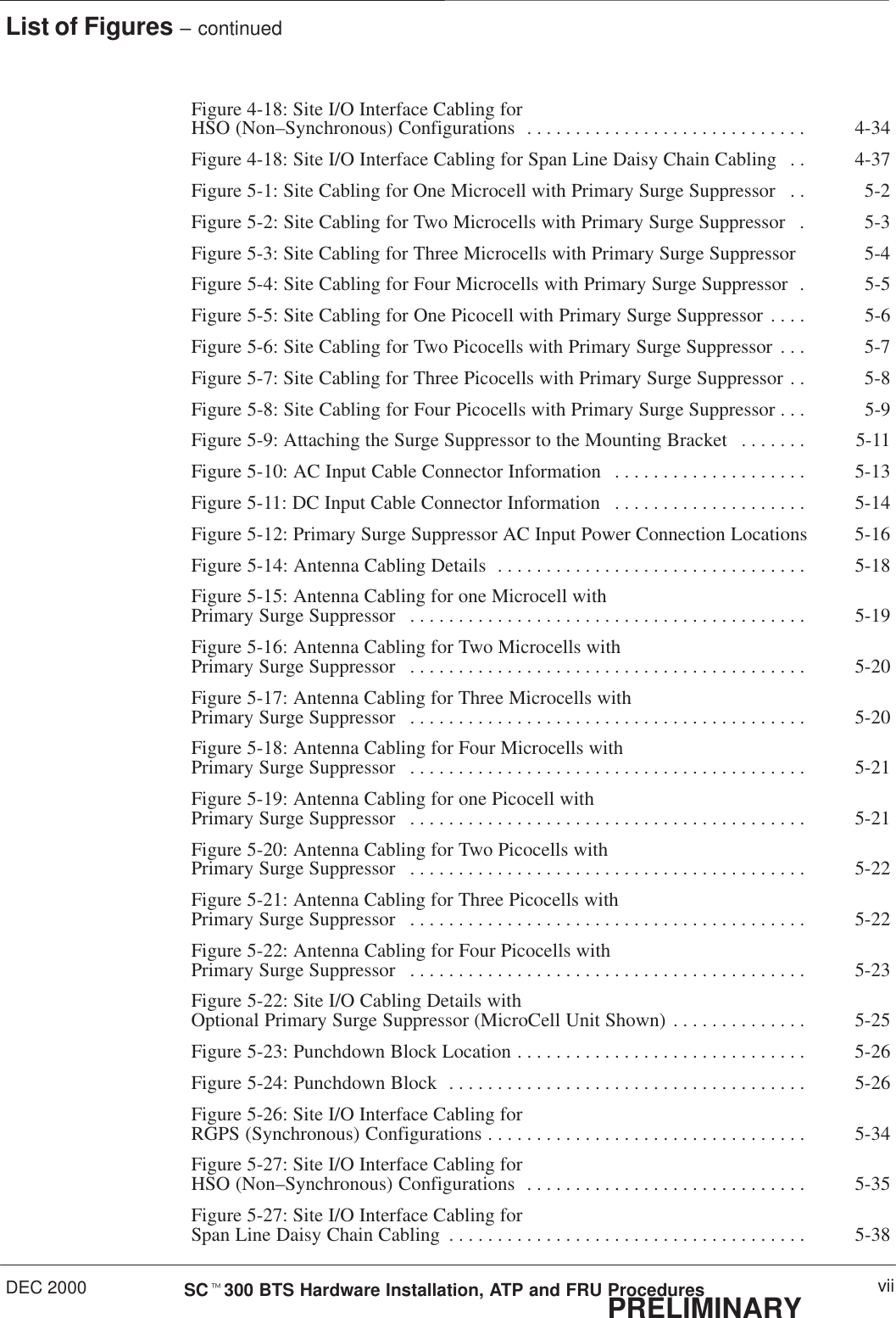 List of Figures – continuedDEC 2000 viiSCt300 BTS Hardware Installation, ATP and FRU ProceduresPRELIMINARYFigure 4-18: Site I/O Interface Cabling for HSO (Non–Synchronous) Configurations 4-34. . . . . . . . . . . . . . . . . . . . . . . . . . . . . Figure 4-18: Site I/O Interface Cabling for Span Line Daisy Chain Cabling 4-37. . Figure 5-1: Site Cabling for One Microcell with Primary Surge Suppressor 5-2. . Figure 5-2: Site Cabling for Two Microcells with Primary Surge Suppressor 5-3. Figure 5-3: Site Cabling for Three Microcells with Primary Surge Suppressor 5-4Figure 5-4: Site Cabling for Four Microcells with Primary Surge Suppressor 5-5. Figure 5-5: Site Cabling for One Picocell with Primary Surge Suppressor 5-6. . . . Figure 5-6: Site Cabling for Two Picocells with Primary Surge Suppressor 5-7. . . Figure 5-7: Site Cabling for Three Picocells with Primary Surge Suppressor 5-8. . Figure 5-8: Site Cabling for Four Picocells with Primary Surge Suppressor 5-9. . . Figure 5-9: Attaching the Surge Suppressor to the Mounting Bracket 5-11. . . . . . . Figure 5-10: AC Input Cable Connector Information 5-13. . . . . . . . . . . . . . . . . . . . Figure 5-11: DC Input Cable Connector Information 5-14. . . . . . . . . . . . . . . . . . . . Figure 5-12: Primary Surge Suppressor AC Input Power Connection Locations 5-16Figure 5-14: Antenna Cabling Details 5-18. . . . . . . . . . . . . . . . . . . . . . . . . . . . . . . . Figure 5-15: Antenna Cabling for one Microcell with Primary Surge Suppressor 5-19. . . . . . . . . . . . . . . . . . . . . . . . . . . . . . . . . . . . . . . . . Figure 5-16: Antenna Cabling for Two Microcells with Primary Surge Suppressor 5-20. . . . . . . . . . . . . . . . . . . . . . . . . . . . . . . . . . . . . . . . . Figure 5-17: Antenna Cabling for Three Microcells with Primary Surge Suppressor 5-20. . . . . . . . . . . . . . . . . . . . . . . . . . . . . . . . . . . . . . . . . Figure 5-18: Antenna Cabling for Four Microcells with Primary Surge Suppressor 5-21. . . . . . . . . . . . . . . . . . . . . . . . . . . . . . . . . . . . . . . . . Figure 5-19: Antenna Cabling for one Picocell with Primary Surge Suppressor 5-21. . . . . . . . . . . . . . . . . . . . . . . . . . . . . . . . . . . . . . . . . Figure 5-20: Antenna Cabling for Two Picocells with Primary Surge Suppressor 5-22. . . . . . . . . . . . . . . . . . . . . . . . . . . . . . . . . . . . . . . . . Figure 5-21: Antenna Cabling for Three Picocells with Primary Surge Suppressor 5-22. . . . . . . . . . . . . . . . . . . . . . . . . . . . . . . . . . . . . . . . . Figure 5-22: Antenna Cabling for Four Picocells with Primary Surge Suppressor 5-23. . . . . . . . . . . . . . . . . . . . . . . . . . . . . . . . . . . . . . . . . Figure 5-22: Site I/O Cabling Details with Optional Primary Surge Suppressor (MicroCell Unit Shown) 5-25. . . . . . . . . . . . . . Figure 5-23: Punchdown Block Location 5-26. . . . . . . . . . . . . . . . . . . . . . . . . . . . . . Figure 5-24: Punchdown Block 5-26. . . . . . . . . . . . . . . . . . . . . . . . . . . . . . . . . . . . . Figure 5-26: Site I/O Interface Cabling for RGPS (Synchronous) Configurations 5-34. . . . . . . . . . . . . . . . . . . . . . . . . . . . . . . . . Figure 5-27: Site I/O Interface Cabling for HSO (Non–Synchronous) Configurations 5-35. . . . . . . . . . . . . . . . . . . . . . . . . . . . . Figure 5-27: Site I/O Interface Cabling for Span Line Daisy Chain Cabling 5-38. . . . . . . . . . . . . . . . . . . . . . . . . . . . . . . . . . . . . 