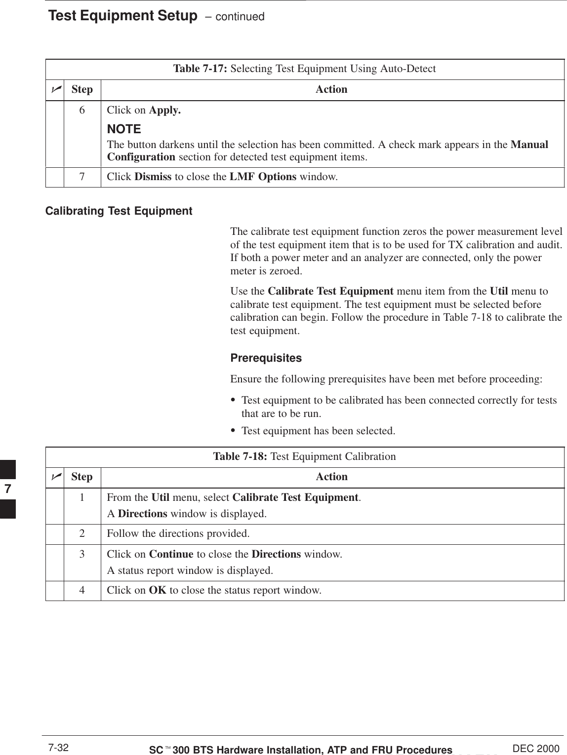 Test Equipment Setup  – continuedPRELIMINARYSCt300 BTS Hardware Installation, ATP and FRU Procedures DEC 20007-32Table 7-17: Selecting Test Equipment Using Auto-DetectnActionStep6Click on Apply.NOTEThe button darkens until the selection has been committed. A check mark appears in the ManualConfiguration section for detected test equipment items.7 Click Dismiss to close the LMF Options window.Calibrating Test EquipmentThe calibrate test equipment function zeros the power measurement levelof the test equipment item that is to be used for TX calibration and audit.If both a power meter and an analyzer are connected, only the powermeter is zeroed.Use the Calibrate Test Equipment menu item from the Util menu tocalibrate test equipment. The test equipment must be selected beforecalibration can begin. Follow the procedure in Table 7-18 to calibrate thetest equipment.PrerequisitesEnsure the following prerequisites have been met before proceeding:STest equipment to be calibrated has been connected correctly for teststhat are to be run.STest equipment has been selected.Table 7-18: Test Equipment CalibrationnStep Action1From the Util menu, select Calibrate Test Equipment.A Directions window is displayed.2Follow the directions provided.3Click on Continue to close the Directions window.A status report window is displayed.4Click on OK to close the status report window.7