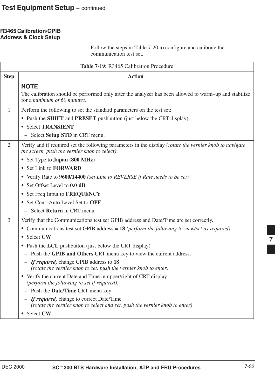 Test Equipment Setup – continuedDEC 2000 7-33SCt300 BTS Hardware Installation, ATP and FRU ProceduresPRELIMINARYR3465 Calibration/GPIBAddress &amp; Clock Setup Follow the steps in Table 7-20 to configure and calibrate thecommunication test set.Table 7-19: R3465 Calibration ProcedureStep ActionNOTEThe calibration should be performed only after the analyzer has been allowed to warm–up and stabilizefor a minimum of 60 minutes.1Perform the following to set the standard parameters on the test set:SPush the SHIFT and PRESET pushbutton (just below the CRT display)SSelect TRANSIENT– Select Setup STD in CRT menu.2Verify and if required set the following parameters in the display (rotate the vernier knob to navigatethe screen, push the vernier knob to select):SSet Type to Japan (800 MHz)SSet Link to FORWARDSVerify Rate to 9600/14400 (set Link to REVERSE if Rate needs to be set)SSet Offset Level to 0.0 dBSSet Freq Input to FREQUENCYSSet Cont. Auto Level Set to OFF– Select Return in CRT menu.3Verify that the Communications test set GPIB address and Date/Time are set correctly.SCommunications test set GPIB address = 18 (perform the following to view/set as required).SSelect CWSPush the LCL pushbutton (just below the CRT display)– Push the GPIB and Others CRT menu key to view the current address.–If required, change GPIB address to 18  (rotate the vernier knob to set, push the vernier knob to enter)SVerify the current Date and Time in upper/right of CRT display (perform the following to set if required).– Push the Date/Time CRT menu key–If required, change to correct Date/Time (rotate the vernier knob to select and set, push the vernier knob to enter)SSelect CW7