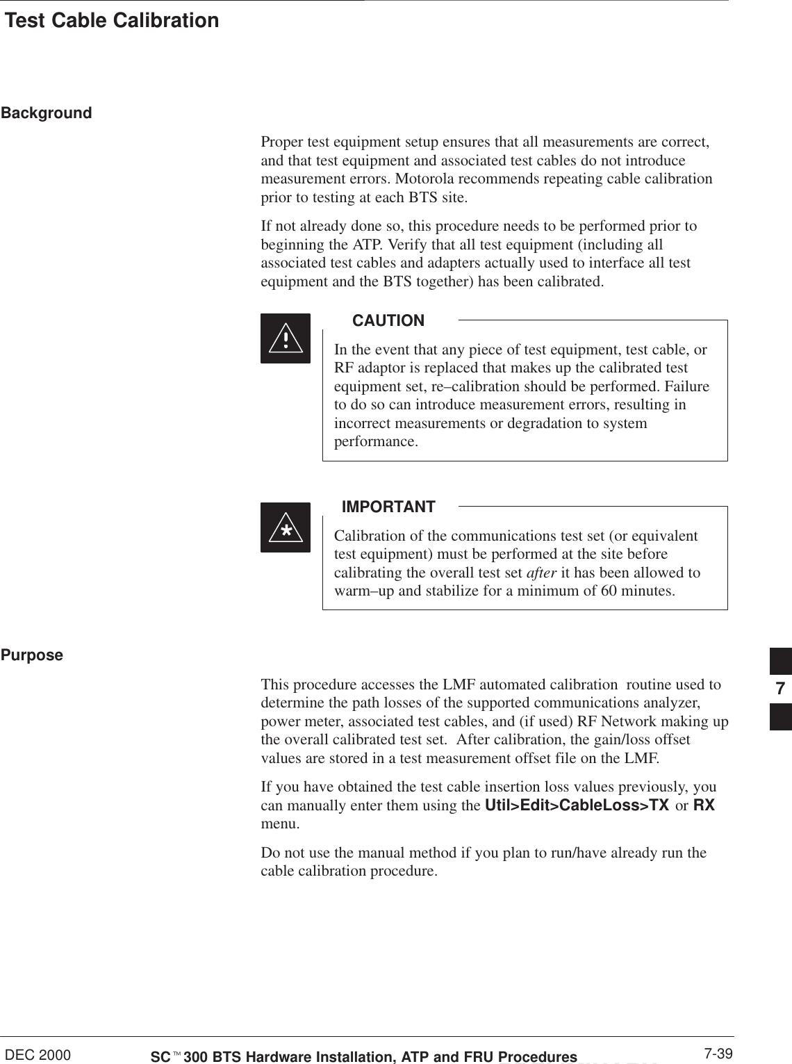 Test Cable CalibrationDEC 2000 7-39SCt300 BTS Hardware Installation, ATP and FRU ProceduresPRELIMINARYBackgroundProper test equipment setup ensures that all measurements are correct,and that test equipment and associated test cables do not introducemeasurement errors. Motorola recommends repeating cable calibrationprior to testing at each BTS site.If not already done so, this procedure needs to be performed prior tobeginning the ATP. Verify that all test equipment (including allassociated test cables and adapters actually used to interface all testequipment and the BTS together) has been calibrated.In the event that any piece of test equipment, test cable, orRF adaptor is replaced that makes up the calibrated testequipment set, re–calibration should be performed. Failureto do so can introduce measurement errors, resulting inincorrect measurements or degradation to systemperformance.CAUTIONCalibration of the communications test set (or equivalenttest equipment) must be performed at the site beforecalibrating the overall test set after it has been allowed towarm–up and stabilize for a minimum of 60 minutes.IMPORTANT*PurposeThis procedure accesses the LMF automated calibration  routine used todetermine the path losses of the supported communications analyzer,power meter, associated test cables, and (if used) RF Network making upthe overall calibrated test set.  After calibration, the gain/loss offsetvalues are stored in a test measurement offset file on the LMF.If you have obtained the test cable insertion loss values previously, youcan manually enter them using the Util&gt;Edit&gt;CableLoss&gt;TX or RXmenu.Do not use the manual method if you plan to run/have already run the cable calibration procedure.7