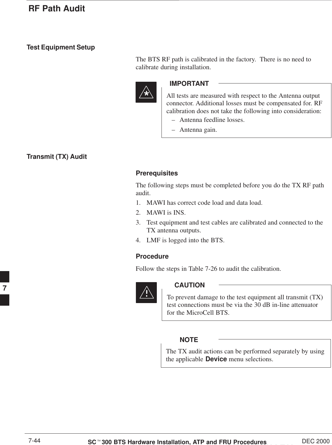 RF Path AuditPRELIMINARYSCt300 BTS Hardware Installation, ATP and FRU Procedures DEC 20007-44Test Equipment SetupThe BTS RF path is calibrated in the factory.  There is no need tocalibrate during installation.All tests are measured with respect to the Antenna outputconnector. Additional losses must be compensated for. RFcalibration does not take the following into consideration:– Antenna feedline losses.– Antenna gain.IMPORTANT*Transmit (TX) AuditPrerequisitesThe following steps must be completed before you do the TX RF pathaudit.1. MAWI has correct code load and data load.2. MAWI is INS.3. Test equipment and test cables are calibrated and connected to theTX antenna outputs.4. LMF is logged into the BTS.ProcedureFollow the steps in Table 7-26 to audit the calibration.To prevent damage to the test equipment all transmit (TX)test connections must be via the 30 dB in-line attenuatorfor the MicroCell BTS.CAUTIONThe TX audit actions can be performed separately by usingthe applicable Device menu selections.NOTE7