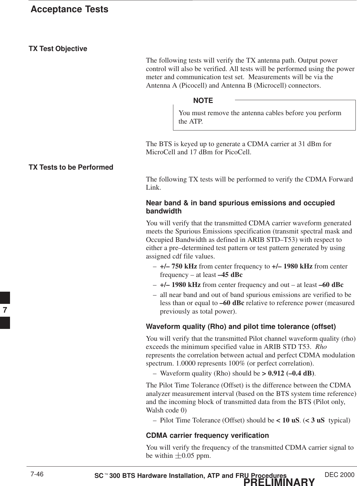 Acceptance TestsPRELIMINARYSCt300 BTS Hardware Installation, ATP and FRU Procedures DEC 20007-46TX Test ObjectiveThe following tests will verify the TX antenna path. Output powercontrol will also be verified. All tests will be performed using the powermeter and communication test set.  Measurements will be via theAntenna A (Picocell) and Antenna B (Microcell) connectors.You must remove the antenna cables before you performthe ATP.NOTEThe BTS is keyed up to generate a CDMA carrier at 31 dBm forMicroCell and 17 dBm for PicoCell.TX Tests to be PerformedThe following TX tests will be performed to verify the CDMA ForwardLink.Near band &amp; in band spurious emissions and occupiedbandwidthYou will verify that the transmitted CDMA carrier waveform generatedmeets the Spurious Emissions specification (transmit spectral mask andOccupied Bandwidth as defined in ARIB STD–T53) with respect toeither a pre–determined test pattern or test pattern generated by usingassigned cdf file values.–+/– 750 kHz from center frequency to +/– 1980 kHz from centerfrequency – at least –45 dBc–+/– 1980 kHz from center frequency and out – at least –60 dBc– all near band and out of band spurious emissions are verified to beless than or equal to –60 dBc relative to reference power (measuredpreviously as total power).Waveform quality (Rho) and pilot time tolerance (offset) You will verify that the transmitted Pilot channel waveform quality (rho)exceeds the minimum specified value in ARIB STD T53.  Rhorepresents the correlation between actual and perfect CDMA modulationspectrum. 1.0000 represents 100% (or perfect correlation).– Waveform quality (Rho) should be &gt; 0.912 (–0.4 dB).The Pilot Time Tolerance (Offset) is the difference between the CDMAanalyzer measurement interval (based on the BTS system time reference)and the incoming block of transmitted data from the BTS (Pilot only,Walsh code 0)– Pilot Time Tolerance (Offset) should be &lt; 10 uS. (&lt; 3 uS  typical)CDMA carrier frequency verification You will verify the frequency of the transmitted CDMA carrier signal tobe within 0.05 ppm.7