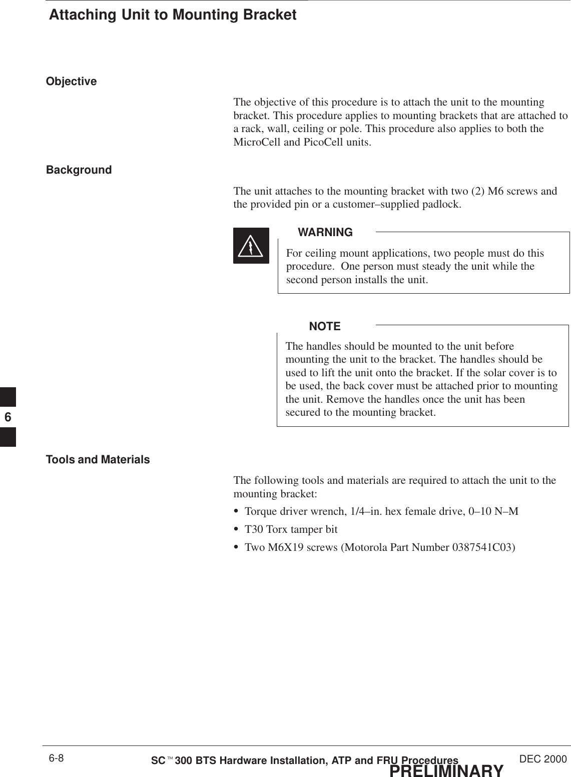 Attaching Unit to Mounting BracketPRELIMINARYSCt300 BTS Hardware Installation, ATP and FRU Procedures DEC 20006-8ObjectiveThe objective of this procedure is to attach the unit to the mountingbracket. This procedure applies to mounting brackets that are attached toa rack, wall, ceiling or pole. This procedure also applies to both theMicroCell and PicoCell units.BackgroundThe unit attaches to the mounting bracket with two (2) M6 screws andthe provided pin or a customer–supplied padlock.For ceiling mount applications, two people must do thisprocedure.  One person must steady the unit while thesecond person installs the unit.WARNINGThe handles should be mounted to the unit beforemounting the unit to the bracket. The handles should beused to lift the unit onto the bracket. If the solar cover is tobe used, the back cover must be attached prior to mountingthe unit. Remove the handles once the unit has beensecured to the mounting bracket.NOTETools and MaterialsThe following tools and materials are required to attach the unit to themounting bracket:STorque driver wrench, 1/4–in. hex female drive, 0–10 N–MST30 Torx tamper bitSTwo M6X19 screws (Motorola Part Number 0387541C03)6