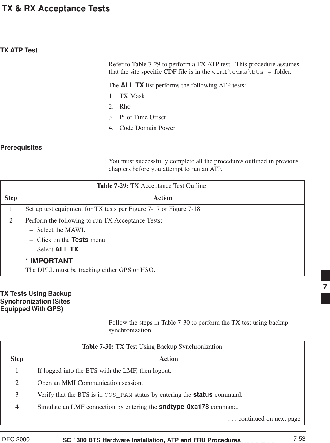 TX &amp; RX Acceptance TestsDEC 2000 7-53SCt300 BTS Hardware Installation, ATP and FRU ProceduresPRELIMINARYTX ATP TestRefer to Table 7-29 to perform a TX ATP test.  This procedure assumesthat the site specific CDF file is in the wlmf\cdma\bts–#  folder.The ALL TX list performs the following ATP tests:1. TX Mask2. Rho3. Pilot Time Offset4. Code Domain PowerPrerequisitesYou must successfully complete all the procedures outlined in previouschapters before you attempt to run an ATP.Table 7-29: TX Acceptance Test Outline Step Action1Set up test equipment for TX tests per Figure 7-17 or Figure 7-18.2Perform the following to run TX Acceptance Tests:– Select the MAWI.– Click on the Tests menu– Select ALL TX.* IMPORTANTThe DPLL must be tracking either GPS or HSO.TX Tests Using BackupSynchronization (SitesEquipped With GPS)Follow the steps in Table 7-30 to perform the TX test using backupsynchronization.Table 7-30: TX Test Using Backup SynchronizationStep Action1If logged into the BTS with the LMF, then logout.2Open an MMI Communication session.3Verify that the BTS is in OOS_RAM status by entering the status command.4Simulate an LMF connection by entering the sndtype 0xa178 command. . . . continued on next page7