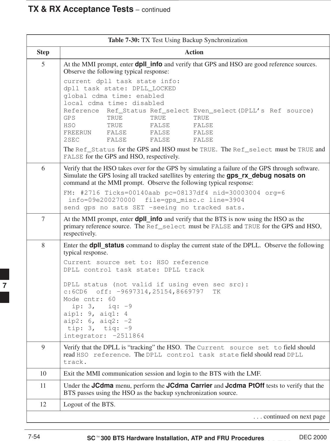 TX &amp; RX Acceptance Tests – continuedPRELIMINARYSCt300 BTS Hardware Installation, ATP and FRU Procedures DEC 20007-54Table 7-30: TX Test Using Backup SynchronizationStep Action5At the MMI prompt, enter dpll_info and verify that GPS and HSO are good reference sources.Observe the following typical response:current dpll task state info: dpll task state: DPLL_LOCKED global cdma time: enabled local cdma time: disabled Reference Ref_Status Ref_select Even_select(DPLL’s Ref source)GPS TRUE TRUE TRUE HSO TRUE FALSE FALSE FREERUN FALSE FALSE FALSE 2SEC FALSE FALSE FALSEThe Ref_Status for the GPS and HSO must be TRUE.  The Ref_select must be TRUE andFALSE for the GPS and HSO, respectively.6Verify that the HSO takes over for the GPS by simulating a failure of the GPS through software.Simulate the GPS losing all tracked satellites by entering the gps_rx_debug nosats oncommand at the MMI prompt.  Observe the following typical response:FM: #2716 Ticks=00140aab pc=08137df4 nid=30003004 org=6  info=09e200270000  file=gps_misc.c line=3904 send gps no sats SET –seeing no tracked sats.7At the MMI prompt, enter dpll_info and verify that the BTS is now using the HSO as theprimary reference source.  The Ref_select must be FALSE and TRUE for the GPS and HSO,respectively.8Enter the dpll_status command to display the current state of the DPLL.  Observe the followingtypical response.Current source set to: HSO reference DPLL control task state: DPLL track DPLL status (not valid if using even sec src): c:6CD6  off: –9697314,25154,8669797  TK Mode cntr: 60   ip: 3,   iq: –9 aip1: 9, aiq1: 4 aip2: 6, aiq2: –2  tip: 3,  tiq: –9 integrator: –25118649Verify that the DPLL is “tracking” the HSO.  The Current source set to field shouldread HSO reference.  The DPLL control task state field should read DPLLtrack.10 Exit the MMI communication session and login to the BTS with the LMF.11 Under the JCdma menu, perform the JCdma Carrier and Jcdma PtOff tests to verify that theBTS passes using the HSO as the backup synchronization source.12 Logout of the BTS. . . . continued on next page7